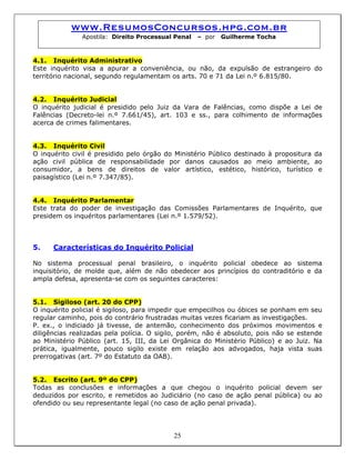 www.ResumosConcursos.hpg.com.br
Apostila: Direito Processual Penal – por Guilherme Tocha
4.1. Inquérito Administrativo
Este inquérito visa a apurar a conveniência, ou não, da expulsão de estrangeiro do
território nacional, segundo regulamentam os arts. 70 e 71 da Lei n.º 6.815/80.
4.2. Inquérito Judicial
O inquérito judicial é presidido pelo Juiz da Vara de Falências, como dispõe a Lei de
Falências (Decreto-lei n.º 7.661/45), art. 103 e ss., para colhimento de informações
acerca de crimes falimentares.
4.3. Inquérito Civil
O inquérito civil é presidido pelo órgão do Ministério Público destinado à propositura da
ação civil pública de responsabilidade por danos causados ao meio ambiente, ao
consumidor, a bens de direitos de valor artístico, estético, histórico, turístico e
paisagístico (Lei n.º 7.347/85).
4.4. Inquérito Parlamentar
Este trata do poder de investigação das Comissões Parlamentares de Inquérito, que
presidem os inquéritos parlamentares (Lei n.º 1.579/52).
5. Características do Inquérito Policial
No sistema processual penal brasileiro, o inquérito policial obedece ao sistema
inquisitório, de molde que, além de não obedecer aos princípios do contraditório e da
ampla defesa, apresenta-se com os seguintes caracteres:
5.1. Sigiloso (art. 20 do CPP)
O inquérito policial é sigiloso, para impedir que empecilhos ou óbices se ponham em seu
regular caminho, pois do contrário frustradas muitas vezes ficariam as investigações.
P. ex., o indiciado já tivesse, de antemão, conhecimento dos próximos movimentos e
diligências realizadas pela polícia. O sigilo, porém, não é absoluto, pois não se estende
ao Ministério Público (art. 15, III, da Lei Orgânica do Ministério Público) e ao Juiz. Na
prática, igualmente, pouco sigilo existe em relação aos advogados, haja vista suas
prerrogativas (art. 7º do Estatuto da OAB).
5.2. Escrito (art. 9º do CPP)
Todas as conclusões e informações a que chegou o inquérito policial devem ser
deduzidos por escrito, e remetidos ao Judiciário (no caso de ação penal pública) ou ao
ofendido ou seu representante legal (no caso de ação penal privada).
25
 