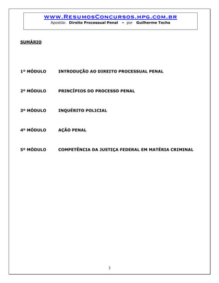 www.ResumosConcursos.hpg.com.br
Apostila: Direito Processual Penal – por Guilherme Tocha
SUMÁRIO
1º MÓDULO INTRODUÇÃO AO DIREITO PROCESSUAL PENAL
2º MÓDULO PRINCÍPIOS DO PROCESSO PENAL
3º MÓDULO INQUÉRITO POLICIAL
4º MÓDULO AÇÃO PENAL
5º MÓDULO COMPETÊNCIA DA JUSTIÇA FEDERAL EM MATÉRIA CRIMINAL
3
 