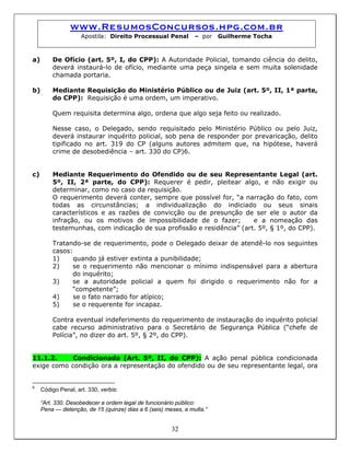 www.ResumosConcursos.hpg.com.br
Apostila: Direito Processual Penal – por Guilherme Tocha
a) De Ofício (art. 5º, I, do CPP): A Autoridade Policial, tomando ciência do delito,
deverá instaurá-lo de ofício, mediante uma peça singela e sem muita solenidade
chamada portaria.
b) Mediante Requisição do Ministério Público ou de Juiz (art. 5º, II, 1ª parte,
do CPP): Requisição é uma ordem, um imperativo.
Quem requisita determina algo, ordena que algo seja feito ou realizado.
Nesse caso, o Delegado, sendo requisitado pelo Ministério Público ou pelo Juiz,
deverá instaurar inquérito policial, sob pena de responder por prevaricação, delito
tipificado no art. 319 do CP (alguns autores admitem que, na hipótese, haverá
crime de desobediência – art. 330 do CP)6.
c) Mediante Requerimento do Ofendido ou de seu Representante Legal (art.
5º, II, 2ª parte, do CPP): Requerer é pedir, pleitear algo, e não exigir ou
determinar, como no caso da requisição.
O requerimento deverá conter, sempre que possível for, “a narração do fato, com
todas as circunstâncias; a individualização do indiciado ou seus sinais
característicos e as razões de convicção ou de presunção de ser ele o autor da
infração, ou os motivos de impossibilidade de o fazer; e a nomeação das
testemunhas, com indicação de sua profissão e residência” (art. 5º, § 1º, do CPP).
Tratando-se de requerimento, pode o Delegado deixar de atendê-lo nos seguintes
casos:
1) quando já estiver extinta a punibilidade;
2) se o requerimento não mencionar o mínimo indispensável para a abertura
do inquérito;
3) se a autoridade policial a quem foi dirigido o requerimento não for a
“competente”;
4) se o fato narrado for atípico;
5) se o requerente for incapaz.
Contra eventual indeferimento do requerimento de instauração do inquérito policial
cabe recurso administrativo para o Secretário de Segurança Pública (“chefe de
Polícia”, no dizer do art. 5º, § 2º, do CPP).
11.1.2. Condicionada (Art. 5º, II, do CPP): A ação penal pública condicionada
exige como condição ora a representação do ofendido ou de seu representante legal, ora
6
Código Penal, art. 330, verbis:
“Art. 330. Desobedecer a ordem legal de funcionário público:
32
Pena — detenção, de 15 (quinze) dias a 6 (seis) meses, e multa.”
 
