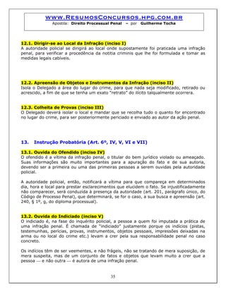 www.ResumosConcursos.hpg.com.br
Apostila: Direito Processual Penal – por Guilherme Tocha
12.1. Dirigir-se ao Local da Infração (inciso I)
A autoridade policial se dirigirá ao local onde supostamente foi praticada uma infração
penal, para verificar a procedência da notitia criminis que lhe foi formulada e tomar as
medidas legais cabíveis.
12.2. Apreensão de Objetos e Instrumentos da Infração (inciso II)
Isola o Delegado a área do lugar do crime, para que nada seja modificado, retirado ou
acrescido, a fim de que se tenha um exato “retrato” do ilícito talqualmente ocorrera.
12.3. Colheita de Provas (inciso III)
O Delegado deverá isolar o local e mandar que se recolha tudo o quanto for encontrado
no lugar do crime, para ser posteriormente periciado e enviado ao autor da ação penal.
13. Instrução Probatória (Art. 6º, IV, V, VI e VII)
13.1. Ouvida do Ofendido (inciso IV)
O ofendido é a vítima da infração penal, o titular do bem jurídico violado ou ameaçado.
Suas informações são muito importantes para a apuração do fato e de sua autoria,
devendo ser a primeira ou uma das primeiras pessoas a serem ouvidas pela autoridade
policial.
A autoridade policial, então, notificará a vítima para que compareça em determinados
dia, hora e local para prestar esclarecimentos que elucidem o fato. Se injustificadamente
não comparecer, será conduzida à presença da autoridade (art. 201, parágrafo único, do
Código de Processo Penal), que determinará, se for o caso, a sua busca e apreensão (art.
240, § 1º, g, do diploma processual).
13.2. Ouvida do Indiciado (inciso V)
O indiciado é, na fase do inquérito policial, a pessoa a quem foi imputada a prática de
uma infração penal. É chamada de “indiciado” justamente porque os indícios (pistas,
testemunhas, perícias, provas, instrumentos, objetos pessoais, impressões deixadas na
arma ou no local do crime etc.) levam a crer pela sua responsabilidade penal no caso
concreto.
35
Os indícios têm de ser veementes, e não frágeis, não se tratando de mera suposição, de
mera suspeita, mas de um conjunto de fatos e objetos que levam muito a crer que a
pessoa ⎯ e não outra ⎯ é autora de uma infração penal.
 