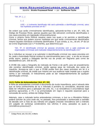 www.ResumosConcursos.hpg.com.br
Apostila: Direito Processual Penal – por Guilherme Tocha
“Art. 5º. (...)
(...)
LVIII – o civilmente identificado não será submetido a identificação criminal, salvo
nas hipóteses previstas em lei.”
De ordem que serão criminalmente identificados, aplicando-se-lhes o art. 6º, VIII, do
Código de Processo Penal, apenas aqueles que não estiverem civilmente identificados e
nos casos previstos em legislação infraconstitucional.
Como a própria Carta Política ressalva casos nos quais a lei permite a identificação
criminal, temos que podem ocorrer hipóteses em que serão criminalmente identificados
mesmo aqueles indivíduos civilmente identificados. É que consta, p. ex., do art. 5º da Lei
do Crime Organizado (Lei n.º 9.034/95), que determina que:
“Art. 5º. A identificação criminal de pessoas envolvidas com a ação praticada por
organizações criminosas será realizada independentemente da identificação civil.”
Se o indivíduo se recusar a se submeter à identificação criminal nos casos previstos em
lei, pode a Autoridade Policial conduzi-lo coercitivamente para o ato; e se ele se recusar
ainda assim, poderá o Delegado dar-lhe voz de prisão em flagrante pelo crime de
desobediência (art. 330 do CP).
A CF/88 não veda a fotografia do indiciado de frente e de perfil, pois tal procedimento
não constitui identificação criminal, senão apenas peça de instrução dos autos do
inquérito. Acresça-se que o que a CF/88 proíbe fora dos casos previstos em lei é a
identificação criminal, de molde que mesmo em sua ausência nada impede que o sujeito
venha a ser indiciado. O indiciamento pode se dar independentemente de qualquer
identificação criminal.
14.3. Folha de Antecedentes (Art. 6º, IX)
A folha de antecedentes criminais é documento de muita importância, pois é através dela
que se toma conhecimento de se o indiciado é primário ou reincidente, devendo esse
dado ter influência para a aplicação dos arts. 61, I (a reincidência é circunstância legal
genérica agravante), e 77, I (a primariedade em regra é requisito essencial para a
concessão do sursis), ambos do Código Penal.
Ademais, caso o indiciado tenha antecedentes criminais, o Juiz ou o Ministério Público
poderá solicitar do juízo onde ele, no passado, fora processado e sentenciado a certidão
da decisão com a nota do seu trânsito em julgado (inexiste reincidência sem o trânsito
em julgado de sentença condenatória nos últimos 5 anos, passados os quais a
reincidência prescreve)7.
7
Código Penal, arts. 63 e 64, in litteris:
38
 