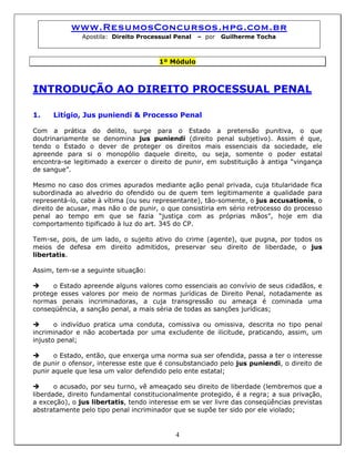 www.ResumosConcursos.hpg.com.br
Apostila: Direito Processual Penal – por Guilherme Tocha
1º Módulo
INTRODUÇÃO AO DIREITO PROCESSUAL PENAL
1. Litígio, Jus puniendi & Processo Penal
Com a prática do delito, surge para o Estado a pretensão punitiva, o que
doutrinariamente se denomina jus puniendi (direito penal subjetivo). Assim é que,
tendo o Estado o dever de proteger os direitos mais essenciais da sociedade, ele
apreende para si o monopólio daquele direito, ou seja, somente o poder estatal
encontra-se legitimado a exercer o direito de punir, em substituição à antiga “vingança
de sangue”.
Mesmo no caso dos crimes apurados mediante ação penal privada, cuja titularidade fica
subordinada ao alvedrio do ofendido ou de quem tem legitimamente a qualidade para
representá-lo, cabe à vítima (ou seu representante), tão-somente, o jus accusationis, o
direito de acusar, mas não o de punir, o que consistiria em sério retrocesso do processo
penal ao tempo em que se fazia “justiça com as próprias mãos”, hoje em dia
comportamento tipificado à luz do art. 345 do CP.
Tem-se, pois, de um lado, o sujeito ativo do crime (agente), que pugna, por todos os
meios de defesa em direito admitidos, preservar seu direito de liberdade, o jus
libertatis.
Assim, tem-se a seguinte situação:
o Estado apreende alguns valores como essenciais ao convívio de seus cidadãos, e
protege esses valores por meio de normas jurídicas de Direito Penal, notadamente as
normas penais incriminadoras, a cuja transgressão ou ameaça é cominada uma
conseqüência, a sanção penal, a mais séria de todas as sanções jurídicas;
o indivíduo pratica uma conduta, comissiva ou omissiva, descrita no tipo penal
incriminador e não acobertada por uma excludente de ilicitude, praticando, assim, um
injusto penal;
o Estado, então, que enxerga uma norma sua ser ofendida, passa a ter o interesse
de punir o ofensor, interesse este que é consubstanciado pelo jus puniendi, o direito de
punir aquele que lesa um valor defendido pelo ente estatal;
4
o acusado, por seu turno, vê ameaçado seu direito de liberdade (lembremos que a
liberdade, direito fundamental constitucionalmente protegido, é a regra; a sua privação,
a exceção), o jus libertatis, tendo interesse em se ver livre das conseqüências previstas
abstratamente pelo tipo penal incriminador que se supõe ter sido por ele violado;
 