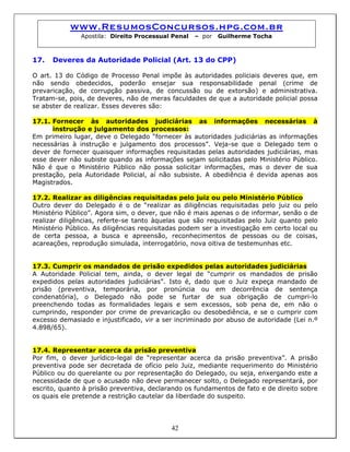 www.ResumosConcursos.hpg.com.br
Apostila: Direito Processual Penal – por Guilherme Tocha
17. Deveres da Autoridade Policial (Art. 13 do CPP)
O art. 13 do Código de Processo Penal impõe às autoridades policiais deveres que, em
não sendo obedecidos, poderão ensejar sua responsabilidade penal (crime de
prevaricação, de corrupção passiva, de concussão ou de extorsão) e administrativa.
Tratam-se, pois, de deveres, não de meras faculdades de que a autoridade policial possa
se abster de realizar. Esses deveres são:
17.1. Fornecer às autoridades judiciárias as informações necessárias à
instrução e julgamento dos processos:
Em primeiro lugar, deve o Delegado “fornecer às autoridades judiciárias as informações
necessárias à instrução e julgamento dos processos”. Veja-se que o Delegado tem o
dever de fornecer quaisquer informações requisitadas pelas autoridades judiciárias, mas
esse dever não subiste quando as informações sejam solicitadas pelo Ministério Público.
Não é que o Ministério Público não possa solicitar informações, mas o dever de sua
prestação, pela Autoridade Policial, aí não subsiste. A obediência é devida apenas aos
Magistrados.
17.2. Realizar as diligências requisitadas pelo juiz ou pelo Ministério Público
Outro dever do Delegado é o de “realizar as diligências requisitadas pelo juiz ou pelo
Ministério Público”. Agora sim, o dever, que não é mais apenas o de informar, senão o de
realizar diligências, referte-se tanto àquelas que são requisitadas pelo Juiz quanto pelo
Ministério Público. As diligências requisitadas podem ser a investigação em certo local ou
de certa pessoa, a busca e apreensão, reconhecimentos de pessoas ou de coisas,
acareações, reprodução simulada, interrogatório, nova oitiva de testemunhas etc.
17.3. Cumprir os mandados de prisão expedidos pelas autoridades judiciárias
A Autoridade Policial tem, ainda, o dever legal de “cumprir os mandados de prisão
expedidos pelas autoridades judiciárias”. Isto é, dado que o Juiz expeça mandado de
prisão (preventiva, temporária, por pronúncia ou em decorrência de sentença
condenatória), o Delegado não pode se furtar de sua obrigação de cumpri-lo
preenchendo todas as formalidades legais e sem excessos, sob pena de, em não o
cumprindo, responder por crime de prevaricação ou desobediência, e se o cumprir com
excesso demasiado e injustificado, vir a ser incriminado por abuso de autoridade (Lei n.º
4.898/65).
17.4. Representar acerca da prisão preventiva
Por fim, o dever jurídico-legal de “representar acerca da prisão preventiva”. A prisão
preventiva pode ser decretada de ofício pelo Juiz, mediante requerimento do Ministério
Público ou do querelante ou por representação do Delegado, ou seja, enxergando este a
necessidade de que o acusado não deve permanecer solto, o Delegado representará, por
escrito, quanto à prisão preventiva, declarando os fundamentos de fato e de direito sobre
os quais ele pretende a restrição cautelar da liberdade do suspeito.
42
 