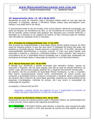 www.ResumosConcursos.hpg.com.br
Apostila: Direito Processual Penal – por Guilherme Tocha
19. Arquivamento (Arts. 17, 18 e 28 do CPP)
Recebendo os autos do inquérito, pode o Ministério Público pedir ao Juiz que seja ele
arquivado. A propósito, apenas o Ministério Público possui essa prerrogativa (nem
mesmo o Juiz pode fazê-lo de ofício).
O arquivamento pode se dar em função, entre outros fatores, diante da averiguação, por
parte do Parquet, da inexistência do fato, ou de inexistência de criminoso (o fato pode
até ter existido, porém ausente está qualquer dos requisitos que o tornam delituoso, a
tipicidade ou a ilicitude) ou de negativa de autoria (o fato criminoso pode ter existido,
mas não pode ser imputado contra o indiciado).
19.1. Princípio da Indisponibilidade (Art. 17 do CPP)
Pelo princípio da indisponibilidade a Autoridade Policial jamais poderá arquivar de ofício
autos de inquérito policial. O que isso quer dizer? O Delegado de Polícia não pode, sob
pretexto ou condição alguma, mandar arquivar o inquérito (art. 17 do CPP), sob pena de
responsabilidade administrativa e inclusive criminal. O único que pode mandar seja
arquivado o inquérito é, reputa-se, o Ministério Público, e mais ninguém. Nem mesmo a
circunstância de ter a Autoridade Policial acreditado que o sujeito agiu acobertado por
excludente de ilicitude obsta a instauração do inquérito e o seu não-arquivamento.
19.2. Novas Pesquisas (Art. 18 do CPP)
A decisão que, acolhendo o pedido formulado pelo Ministério Público, manda ser
arquivado o inquérito, não faz coisa julgada, pois não se trata de decisão definitiva, de
mérito. Logo, não faz coisa julgada, podendo ser o inquérito futuramente reinstaurado.
No entanto, não fica ao alvedrio da Autoridade Policial reinstaurar, ou não, o inquérito.
Para fazê-lo necessariamente deverá tomar conhecimento de outras provas que
conduzam a Autoridade Policial a instaurar novamente o inquérito. Assim, arquivamento
de inquérito não é sinônimo de impunidade garantida, podendo ser empreendidas novas
pesquisas (investigações, colheitas de provas, etc.) que levem à necessidade da
instauração do inquérito.
A propósito, a Súmula 524 do STF:
“Arquivado o inquérito policial, por despacho do juiz, a requerimento do Promotor de
Justiça, não pode a ação penal ser iniciada, sem novas provas.”
19.3. Atuação do Ministério Público (Art. 28 do CPP)
Recebendo os autos do inquérito policial, pode o Ministério Público, de conformidade com
o caso concreto, tomar alguma das seguintes providências:
44
a) Denúncia: O Ministério Público pode oferecer a denúncia, peça inaugural da ação
penal pública, quando o crime seja apurado de acordo com esta espécie de ação e
 