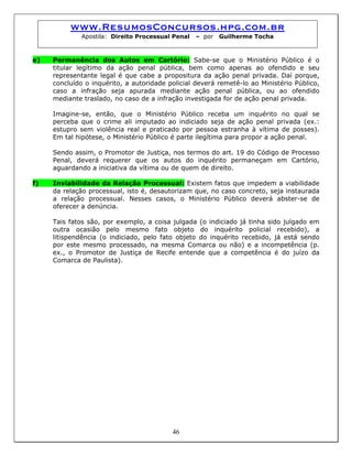 www.ResumosConcursos.hpg.com.br
Apostila: Direito Processual Penal – por Guilherme Tocha
e) Permanência dos Autos em Cartório: Sabe-se que o Ministério Público é o
titular legítimo da ação penal pública, bem como apenas ao ofendido e seu
representante legal é que cabe a propositura da ação penal privada. Daí porque,
concluído o inquérito, a autoridade policial deverá remetê-lo ao Ministério Público,
caso a infração seja apurada mediante ação penal pública, ou ao ofendido
mediante traslado, no caso de a infração investigada for de ação penal privada.
Imagine-se, então, que o Ministério Público receba um inquérito no qual se
perceba que o crime ali imputado ao indiciado seja de ação penal privada (ex.:
estupro sem violência real e praticado por pessoa estranha à vítima de posses).
Em tal hipótese, o Ministério Público é parte ilegítima para propor a ação penal.
Sendo assim, o Promotor de Justiça, nos termos do art. 19 do Código de Processo
Penal, deverá requerer que os autos do inquérito permaneçam em Cartório,
aguardando a iniciativa da vítima ou de quem de direito.
f) Inviabilidade da Relação Processual: Existem fatos que impedem a viabilidade
da relação processual, isto é, desautorizam que, no caso concreto, seja instaurada
a relação processual. Nesses casos, o Ministério Público deverá abster-se de
oferecer a denúncia.
Tais fatos são, por exemplo, a coisa julgada (o indiciado já tinha sido julgado em
outra ocasião pelo mesmo fato objeto do inquérito policial recebido), a
litispendência (o indiciado, pelo fato objeto do inquérito recebido, já está sendo
por este mesmo processado, na mesma Comarca ou não) e a incompetência (p.
ex., o Promotor de Justiça de Recife entende que a competência é do juízo da
Comarca de Paulista).
46
 
