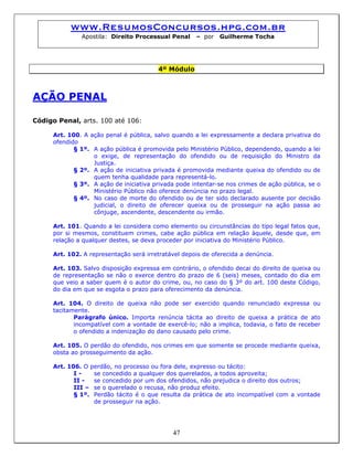 www.ResumosConcursos.hpg.com.br
Apostila: Direito Processual Penal – por Guilherme Tocha
4º Módulo
AÇÃO PENAL
Código Penal, arts. 100 até 106:
Art. 100. A ação penal é pública, salvo quando a lei expressamente a declara privativa do
ofendido
§ 1º. A ação pública é promovida pelo Ministério Público, dependendo, quando a lei
o exige, de representação do ofendido ou de requisição do Ministro da
Justiça.
§ 2º. A ação de iniciativa privada é promovida mediante queixa do ofendido ou de
quem tenha qualidade para representá-lo.
§ 3º. A ação de iniciativa privada pode intentar-se nos crimes de ação pública, se o
Ministério Público não oferece denúncia no prazo legal.
§ 4º. No caso de morte do ofendido ou de ter sido declarado ausente por decisão
judicial, o direito de oferecer queixa ou de prosseguir na ação passa ao
cônjuge, ascendente, descendente ou irmão.
Art. 101. Quando a lei considera como elemento ou circunstâncias do tipo legal fatos que,
por si mesmos, constituem crimes, cabe ação pública em relação àquele, desde que, em
relação a qualquer destes, se deva proceder por iniciativa do Ministério Público.
Art. 102. A representação será irretratável depois de oferecida a denúncia.
Art. 103. Salvo disposição expressa em contrário, o ofendido decai do direito de queixa ou
de representação se não o exerce dentro do prazo de 6 (seis) meses, contado do dia em
que veio a saber quem é o autor do crime, ou, no caso do § 3º do art. 100 deste Código,
do dia em que se esgota o prazo para oferecimento da denúncia.
Art. 104. O direito de queixa não pode ser exercido quando renunciado expressa ou
tacitamente.
Parágrafo único. Importa renúncia tácita ao direito de queixa a prática de ato
incompatível com a vontade de exercê-lo; não a implica, todavia, o fato de receber
o ofendido a indenização do dano causado pelo crime.
Art. 105. O perdão do ofendido, nos crimes em que somente se procede mediante queixa,
obsta ao prosseguimento da ação.
Art. 106. O perdão, no processo ou fora dele, expresso ou tácito:
I - se concedido a qualquer dos querelados, a todos aproveita;
II - se concedido por um dos ofendidos, não prejudica o direito dos outros;
III – se o querelado o recusa, não produz efeito.
47
§ 1º. Perdão tácito é o que resulta da prática de ato incompatível com a vontade
de prosseguir na ação.
 