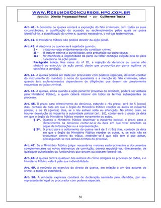 www.ResumosConcursos.hpg.com.br
Apostila: Direito Processual Penal – por Guilherme Tocha
Art. 41. A denúncia ou queixa conterá a exposição do fato criminoso, com todas as suas
circunstâncias, a qualificação do acusado ou esclarecimentos pelos quais se possa
identificá-lo, a classificação do crime e, quando necessário, o rol das testemunhas.
Art. 42. O Ministério Público não poderá desistir da ação penal.
Art. 43. A denúncia ou queixa será rejeitada quando:
I - o fato narrado evidentemente não constituir crime;
II - já estiver extinta a punibilidade, pela prescrição ou outra causa;
III - for manifesta a ilegitimidade da parte ou faltar condição exigida pela lei para
o exercício da ação penal.
Parágrafo único. Nos casos do nº III, a rejeição da denúncia ou queixa não
obstará ao exercício da ação penal, desde que promovida por parte legítima ou
satisfeita a condição.
Art. 44. A queixa poderá ser dada por procurador com poderes especiais, devendo constar
do instrumento do mandato o nome do querelante e a menção do fato criminoso, salvo
quando tais esclarecimentos dependerem de diligências que devem ser previamente
requeridas no juízo criminal.
Art. 45. A queixa, ainda quando a ação penal for privativa do ofendido, poderá ser aditada
pelo Ministério Público, a quem caberá intervir em todos os termos subseqüentes do
processo.
Art. 46. O prazo para oferecimento da denúncia, estando o réu preso, será de 5 (cinco)
dias, contado da data em que o órgão do Ministério Público receber os autos do inquérito
policial, e de 15 (quinze) dias, se o réu estiver solto ou afiançado. No último caso, se
houver devolução do inquérito à autoridade policial (art. 16), contar-se-á o prazo da data
em que o órgão do Ministério Público receber novamente os autos.
§ 1º. Quando o Ministério Público dispensar o inquérito policial, o prazo para o
oferecimento da denúncia contar-se-á da data em que tiver recebido as
peças de informações ou a representação.
§ 2º. O prazo para o aditamento da queixa será de 3 (três) dias, contado da data
em que o órgão do Ministério Público receber os autos, e, se este não se
pronunciar dentro do tríduo, entender-se-á que não tem o que aditar,
prosseguindo-se nos demais termos do processo.
Art. 47. Se o Ministério Público julgar necessários maiores esclarecimentos e documentos
complementares ou novos elementos de convicção, deverá requisitá-los, diretamente, de
quaisquer autoridades ou funcionários que devam ou possam fornecê-los.
Art. 48. A queixa contra qualquer dos autores do crime obrigará ao processo de todos, e o
Ministério Público velará pela sua indivisibilidade.
Art. 49. A renúncia ao exercício do direito de queixa, em relação a um dos autores do
crime, a todos se estenderá.
50
Art. 50. A renúncia expressa constará de declaração assinada pelo ofendido, por seu
representante legal ou procurador com poderes especiais.
 