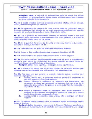 www.ResumosConcursos.hpg.com.br
Apostila: Direito Processual Penal – por Guilherme Tocha
Parágrafo único. A renúncia do representante legal do menor que houver
completado 18 (dezoito) anos não privará este do direito de queixa, nem a renúncia
do último excluirá o direito do primeiro.
Art. 51. O perdão concedido a um dos querelados aproveitará a todos, sem que produza,
todavia, efeito em relação ao que o recusar.
Art. 52. Se o querelante for menor de 21 (vinte e um) e maior de 18 (dezoito) anos, o
direito de perdão poderá ser exercido por ele ou por seu representante legal, mas o perdão
concedido por um, havendo oposição do outro, não produzirá efeito.
Art. 53. Se o querelado for mentalmente enfermo ou retardado mental e não tiver
representante legal, ou colidirem os interesses deste com os do querelado, a aceitação do
perdão caberá ao curador que o juiz Ihe nomear.
Art. 54. Se o querelado for menor de 21 (vinte e um) anos, observar-se-á, quanto à
aceitação do perdão, o disposto no art. 52.
Art. 55. O perdão poderá ser aceito por procurador com poderes especiais.
Art. 56. Aplicar-se-á ao perdão extraprocessual expresso o disposto no art. 50.
Art. 57. A renúncia tácita e o perdão tácito admitirão todos os meios de prova.
Art. 58. Concedido o perdão, mediante declaração expressa nos autos, o querelado será
intimado a dizer, dentro de 3 (três) dias, se o aceita, devendo, ao mesmo tempo, ser
cientificado de que o seu silêncio importará aceitação.
Parágrafo único. Aceito o perdão, o juiz julgará extinta a punibilidade.
Art. 59. A aceitação do perdão fora do processo constará de declaração assinada pelo
querelado, por seu representante legal ou procurador com poderes especiais.
Art. 60. Nos casos em que somente se procede mediante queixa, considerar-se-á
perempta a ação penal:
I - quando, iniciada esta, o querelante deixar de promover o andamento do
processo durante 30 (trinta) dias seguidos;
II - quando, falecendo o querelante, ou sobrevindo sua incapacidade, não
comparecer em juízo, para prosseguir no processo, dentro do prazo de 60
(sessenta) dias, qualquer das pessoas a quem couber fazê-lo, ressalvado o
disposto no art. 36;
III - quando o querelante deixar de comparecer, sem motivo justificado, a
qualquer ato do processo a que deva estar presente, ou deixar de formular o
pedido de condenação nas alegações finais;
IV - quando, sendo o querelante pessoa jurídica, esta se extinguir sem deixar
sucessor.
Art. 61. Em qualquer fase do processo, o juiz, se reconhecer extinta a punibilidade, deverá
declará-lo de ofício.
51
Parágrafo único. No caso de requerimento do Ministério Público, do querelante ou
do réu, o juiz mandará autuá-lo em apartado, ouvirá a parte contrária e, se o julgar
 
