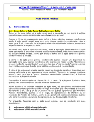 www.ResumosConcursos.hpg.com.br
Apostila: Direito Processual Penal – por Guilherme Tocha
Ação Penal Pública
1. Generalidades
1.1. Como Saber a Ação Penal Cabível para um Delito
Como se faz para saber se a ação penal para a apuração de um crime é pública
incondicionada, pública condicionada ou exclusivamente privada?
Quando o CP, ou lei extravagante, após definir o delito, não fizer qualquer referência ou
alusão à ação penal cabível, esta será, com certeza, pública incondicionada. Logo, a
regra geral é: os crimes são de ação penal pública incondicionada, todas as vezes que a
lei penal silenciar a respeito do tema.
Por outro lado, após a tipificação do delito, pode a legislação penal referir-se à ação
penal pertinente, e então ela não será pública incondicionada, mas pública condicionada
ou exclusivamente privada. Assim, por exceção, temos que a ação penal ou é pública
condicionada ou é privada.
O crime é de ação penal pública condicionada quando houver um dispositivo na
legislação penal que, fazendo referência a ele, expresse-se nesse sentido: “Somente se
procede mediante representação”, tendo em vista que a “representação”, como veremos,
é um instituto exclusivo da ação penal pública condicionada à representação.
O crime é de ação penal privada quando houver na legislação penal um dispositivo que,
fazendo referência a ele, expresse-se nesse sentido: “Somente se procede mediante
queixa”, haja vista que a “queixa” (também denominada “queixa-crime”) é instituto
exclusivo da ação penal privada.
Esse critério é exposto pelo art. 100 do CP. Diz o caput: “A ação penal é pública, salvo
quando a lei expressamente a declara privativa do ofendido”.
Assim, quando a lei silenciar a respeito da ação penal, ela será pública incondicionada.
Será exclusivamente privada quando o Código mencionar que a titularidade é exclusiva
do ofendido. O art. 100, § 1º, do CP, diz que “a ação pública é promovida pelo Ministério
Público, dependendo, quando a lei o exige, de representação do ofendido ou de
requisição do Ministro da Justiça”. Assim, a ação penal será pública condicionada quando
a lei penal mencionar a exigência de representação ou de requisição ministerial.
Por enquanto, fiquemos com a ação penal pública, que se subdivide em duas
modalidades:
ação penal pública incondicionada;
56
ação penal pública condicionada.
 