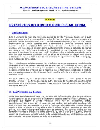 www.ResumosConcursos.hpg.com.br
Apostila: Direito Processual Penal – por Guilherme Tocha
2º Módulo
PRINCÍPIOS DO DIREITO PROCESSUAL PENAL
1. Generalidades
Este é um tema da mais alta relevância dentro do Direito Processual Penal, sem o qual
nada em nossa matéria tem sentido ou aplicação, ou, se o tiver, com toda a certeza o
processo não se coadunará com todo o espírito do ordenamento jurídico de um Estado
Democrático de Direito. Somente com a obediência a todos os princípios abaixo
assinalados é que se poderá falar em “devido processo legal”, cuja transgressão a
qualquer um deles poderá ensejar, como quotidianamente enseja, a aplicação de regras
das quais, p. ex., confere-se a liberdade do cidadão (ainda que provisória, como no caso
de quem é injustamente preso, por coação ilegal ou violência infundamentada de quem
quer que seja, mormente quando se trata de abuso de autoridade ou coação ilícita contra
a liberdade de ir, vir e ficar, o que poderá acarretar no ajuizamento de habeas corpus),
ou a nulidade de certos atos.
Sem o estudo aprofundado e acurado dos princípios que regem o processo penal de nada
adiantará estudar os demais assuntos que se alastram no transcorrer do curso, por um
simples motivo: todo o processo penal respalda-se, de uma maneira direta ou indireta,
no conhecimento dos princípios que o regem, e isso é facilmente corroborado à medida
que em cada assunto os doutrinadores fazem amiúde referência a algum princípio do
processo penal.
Ver-se-á, entretanto, que os princípios não são absolutos — como quase nada em
Direito, por sinal —, de forma que vez ou outra, por força de mandamento constitucional
ou mesmo infraconstitucional (mas com o aval da Carta Magna), admitem-se exceções,
consoante veremos.
2. Dos Princípios em Espécie
6
Seria deveras errôneo concluir-se que, em vista dos inúmeros princípios de que se deve
valer o aplicador da lei, ele poderá, a seu talante, escolher este ou aquele. Com efeito, os
princípios que regem o Direito Processual Penal não se contradizem, antes,
complementam-se, a não ser, é claro, no que pertine aos princípios peculiares de
institutos que, pela sua própria natureza e finalidade, não podem de maneira alguma
seguir a todo o tempo a integralidade dos princípios. Alguns institutos processuais
penais, aliás, nem sequer podem seguir todos os princípios, mas apenas aqueles que lhe
conferem validade e praticidade, como ocorre, e. g., com a ação penal pública, em que
regem os princípio da obrigatoriedade e da indisponibilidade, em contraposição aos da
conveniência e da disponibilidade da ação penal privada.
 