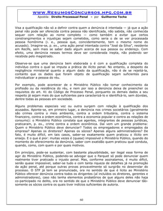 www.ResumosConcursos.hpg.com.br
Apostila: Direito Processual Penal – por Guilherme Tocha
Visa a qualificação não só a definir contra quem a denúncia é intentada — já que a ação
penal não pode ser oferecida contra pessoa não identificada, não sabida, não conhecida
sequer com relação ao nome completo — como também a evitar que certos
constrangimentos e injustiças sejam cometidos, como seria o de se ver processada
pessoa homônima (i. e., pessoa que, coincidentemente, tem o mesmo nome do
acusado). Imagine-se, p. ex., uma ação penal intentada contra “José da Silva”, residente
em Recife, sem mais se saber dado algum acerca de sua pessoa ou endereço. Com
efeito, uma denúncia nesses termos deve ser considerada inepta, não podendo ser
recebida pelo magistrado.
Observe-se que uma denúncia bem elaborada o é com a qualificação completa do
indivíduo contra o qual se imputa a prática de ilícito penal. No entanto, a despeito da
negligência ministerial quanto a algum dado da qualificação, não é de se rejeitá-la,
contanto que os dados que foram objeto de qualificação sejam suficientes para
individualizar a pessoa do réu.
Por exemplo, pode acontecer de o Ministério Público não tomar conhecimento da
profissão ou da residência do réu, e nem por isso a denúncia deixa de preencher os
requisitos do art. 41 do Código de Processo Penal, porquanto os demais dados a seu
respeito já sejam mais do que suficientes para caracterizá-lo e identificá-lo, sem dúvidas,
dentre todas as pessoas em sociedade.
Alguns problemas especiais vez ou outra surgem com relação à qualificação dos
acusados. Aponte-se, em primeiro lugar, a denúncia nos crimes societários (geralmente
são crimes contra o meio ambiente, contra a ordem tributária, contra o sistema
financeiro, contra a ordem econômica, contra a economia popular e contra as relações de
consumo): o Ministério Público constata que agentes, integrantes de pessoas jurídicas,
praticaram, p. ex., crime contra a ordem econômica. Daí vem um grande problema:
Quem o Ministério Público deve denunciar? Todos os empregadores e empregados da
empresa? Apenas os diretores? Apenas os sócios? Apenas alguns administradores? De
fato, é muito difícil, em tais casos, saber-se exatamente quem praticou o ilícito em
ensejo. E o que é pior: muitas vezes é (quase) impossível o Ministério Público, quando do
momento do oferecimento da denúncia, saber com exatidão quem praticou qual conduta,
quando, como, com quem e por quais motivos.
60
Em princípio, pode-se sustentar, com bastante plausibilidade, ser ilegal essa forma de
agir do Ministério Público, podendo-se advogar que o Parquet só pode denunciar quem
realmente tiver praticado o injusto penal. Mas, conforme assinalamos, é muito difícil,
senão quase impossível, saber-se tudo e com tanta riqueza de detalhes já na promoção
da ação penal, até porque outras provas provavelmente só surgirão no desenrolar do
processo. O STF já tem se pronunciado, ora no sentido de que é lícito ao Ministério
Público oferecer denúncia contra todos os dirigentes (aí incluídos os diretores, gerentes e
administradores), caso não tenha elementos probatórios de que alguns deles não haja
co-participado no delito, ora no sentido de que o Ministério Público deve denunciar tão-
somente os sócios contra os quais tiver indícios suficientes de autoria.
 