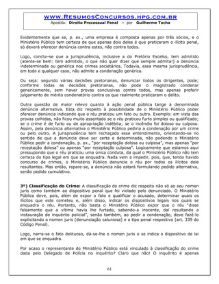 www.ResumosConcursos.hpg.com.br
Apostila: Direito Processual Penal – por Guilherme Tocha
Evidentemente que se, p. ex., uma empresa é composta apenas por três sócios, e o
Ministério Público tem certeza de que apenas dois deles é que praticaram o ilícito penal,
só deverá oferecer denúncia contra estes, não contra todos.
Logo, conclui-se que a jurisprudência, inclusive a do Pretório Excelso, tem admitido
(atente-se bem: tem admitido, o que não quer dizer que sempre admita!) a denúncia
indeterminada ou genérica nos crimes societários. Todavia, essa mesma jurisprudência,
em todo e qualquer caso, não admite a condenação genérica.
Ou seja: segundo várias decisões pretorianas, denunciar todos os dirigentes, pode;
conforme todas as decisões pretorianas, não pode o magistrado condenar
genericamente, sem haver provas conclusivas contra todos, mas apenas proferir
julgamento de mérito condenatório contra os que realmente praticaram o delito.
Outra questão de maior relevo quanto à ação penal pública tange à denominada
denúncia alternativa. Esta diz respeito à possibilidade de o Ministério Público poder
oferecer denúncia indicando que o réu praticou um fato ou outro. Exemplo: em vista das
provas colhidas, não ficou muito assentado se o réu praticou furto simples ou qualificado;
se o crime é de furto ou de apropriação indébita; se o incêndio foi doloso ou culposo.
Assim, pela denúncia alternativa o Ministério Público pediria a condenação por um crime
ou pelo outro. A jurisprudência tem rechaçado esse entendimento, orientando-se no
sentido de que a denúncia deve ser certa e determinada, não podendo o Ministério
Público pedir a condenação, p. ex., “por receptação dolosa ou culposa”, mas apenas “por
receptação dolosa” ou apenas “por receptação culposa”. Logicamente que estamos aqui
pressupondo que o réu praticou uma única conduta, da qual o Ministério Público não tem
certeza do tipo legal em que se enquadra. Nada vem a impedir, pois, que, tendo havido
concurso de crimes, o Ministério Público denuncie o réu por todos os ilícitos dele
resultantes. Mas então, repare-se, a denúncia não estará formulando pedido alternativo,
senão pedido cumulativo.
3º) Classificação do Crime: A classificação do crime diz respeito não só ao seu nomen
juris como também ao dispositivo penal que foi violado pelo denunciado. O Ministério
Público deve, pois, além de expor o fato e qualificar o acusado, determinar quais os
ilícitos que este cometeu e, além disso, indicar os dispositivos legais nos quais se
enquadra o réu. Portanto, não basta o Ministério Público expor que o réu “disse
falsamente que a vítima havia lhe furtado, sabendo-a inocente, daí resultando a
instauração de inquérito policial”, senão também, ao pedir a condenação, deve fazê-lo
explicitando o nomen juris (denunciação caluniosa) e o tipo penal respectivo (art. 339 do
Código Penal).
Logo, narra-se o fato delituoso, dá-se-lhe o nomen juris e se indica o dispositivo de lei
em que se enquadra.
61
Por acaso o representante do Ministério Público está vinculado à classificação do crime
dada pelo Delegado de Polícia no inquérito? Claro que não! O inquérito é apenas
 