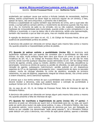 www.ResumosConcursos.hpg.com.br
Apostila: Direito Processual Penal – por Guilherme Tocha
acobertado por qualquer causa que exclua a ilicitude (estado de necessidade, legítima
defesa, estrito cumprimento de dever legal ou exercício regular de um direito), o fato,
apesar de típico, não será antijurídico, e portanto não é delituoso.
Embora a culpabilidade do sujeito também seja elemento do crime, sem o qual este não
existe, a jurisprudência sempre admitiu o recebimento da denúncia quando não fica claro
se o réu, no momento da ação ou da omissão, era ou não culpável, ressalvadas as
hipóteses de inimputabilidade pela menoridade, quando então o juízo competente é o da
Infância e Juventude, e o que se deduz não é uma denúncia, senão uma representação,
também não havendo o que se falar em pena, mas em medida sócio-educativa.
A rejeição da denúncia com base no art. 43, I, do Código de Processo Penal, dá-se por
ausência de possibilidade jurídica do pedido.
A denúncia não poderá ser oferecida em tempo algum pelo mesmo fato contra o mesmo
réu quando presente a impossibilidade jurídica do pedido.
2º) Quando já estiver extinta a punibilidade (inciso II): A denúncia será
igualmente rejeitada pelo juiz quando ele constatar que a punibilidade do fato está
extinta. Ou seja, muito embora fique bem claro que houve um crime (o que afasta a
incidência do art. 43, I, do Código de Processo Penal, ut supra), se ele não for mais
punível, tendo ocorrido qualquer daquelas causas delineadas no art. 107 do Código Penal
(morte do agente; anistia, graça ou indulto; abolitio criminis; prescrição, decadência ou
perempção; renúncia ao direito de queixa ou perdão do ofendido, na ação penal privada;
retração do agente; subsequens matrimonium; perdão judicial) ou em dispositivos
especiais do CP ou de legislação extravagante (exs.: ressarcimento do dano no peculato
culposo; morte do cônjuge ofendido no crime de adultério; anulação do primeiro
casamento, no caso de bigamia; pagamento integral do tributo devido, nos crimes contra
a ordem tributária), será a denúncia rejeitada.
É preciso que o Juiz tenha certeza de que a punibilidade está extinta. Se pairar dúvida,
deverá receber a denúncia, visto que poderá declarar a extinção da punibilidade a
qualquer tempo (art. 61 do Código de Processo Penal).
Há, no caso do art. 43, II, do Código de Processo Penal, falta de interesse de agir do
Ministério Público.
A denúncia não poderá ser oferecida em tempo algum pelo mesmo fato contra o mesmo
réu quando presente a falta de interesse de agir.
64
3º) Quando for manifesta a ilegitimidade da parte (inciso III, 1ª parte): A
denúncia só pode ser oferecida por quem tem a titularidade para tal, ou seja, por quem
pode ser parte ativa (autor) da ação penal pública, in casu, o Ministério Público, não mais
se podendo admitir, como outrora, impetração de denúncia por Juiz, por Delegado de
Polícia ou por cidadão (na denominada “ação penal popular”). Só o Ministério Público
pode deduzir em juízo a denúncia, nos crimes de ação penal pública; apenas o ofendido
 