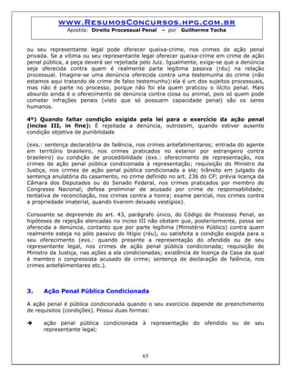 www.ResumosConcursos.hpg.com.br
Apostila: Direito Processual Penal – por Guilherme Tocha
ou seu representante legal pode oferecer queixa-crime, nos crimes de ação penal
privada. Se a vítima ou seu representante legal oferecer queixa-crime em crime de ação
penal pública, a peça deverá ser rejeitada pelo Juiz. Igualmente, exige-se que a denúncia
seja oferecida contra quem é realmente parte legítima passiva (réu) na relação
processual. Imagine-se uma denúncia oferecida contra uma testemunha do crime (não
estamos aqui tratando de crime de falso testemunho):ela é um dos sujeitos processuais,
mas não é parte no processo, porque não foi ela quem praticou o ilícito penal. Mais
absurdo ainda é o oferecimento de denúncia contra coisa ou animal, pois só quem pode
cometer infrações penais (visto que só possuem capacidade penal) são os seres
humanos.
4º) Quando faltar condição exigida pela lei para o exercício da ação penal
(inciso III, in fine): É rejeitada a denúncia, outrossim, quando estiver ausente
condição objetiva de punibilidade
(exs.: sentença declaratória de falência, nos crimes antefalimentares; entrada do agente
em território brasileiro, nos crimes praticados no exterior por estrangeiro contra
brasileiro) ou condição de procedibilidade (exs.: oferecimento de representação, nos
crimes de ação penal pública condicionada à representação; requisição do Ministro da
Justiça, nos crimes de ação penal pública condicionada a ela; trânsito em julgado da
sentença anulatória do casamento, no crime definido no art. 236 do CP; prévia licença da
Câmara dos Deputados ou do Senado Federal, nos crimes praticados por membro do
Congresso Nacional; defesa preliminar de acusado por crime de responsabilidade;
tentativa de reconciliação, nos crimes contra a honra; exame pericial, nos crimes contra
a propriedade imaterial, quando tiverem deixado vestígios).
Consoante se depreende do art. 43, parágrafo único, do Código de Processo Penal, as
hipóteses de rejeição elencadas no inciso III não obstam que, posteriormente, possa ser
oferecida a denúncia, contanto que por parte legítima (Ministério Público) contra quem
realmente esteja no pólo passivo do litígio (réu), ou satisfeita a condição exigida para o
seu oferecimento (exs.: quando presente a representação do ofendido ou de seu
representante legal, nos crimes de ação penal pública condicionada; requisição de
Ministro da Justiça, nas ações a ela condicionadas; existência de licença da Casa da qual
é membro o congressista acusado de crime; sentença de declaração de falência, nos
crimes antefalimentares etc.).
3. Ação Penal Pública Condicionada
A ação penal é pública condicionada quando o seu exercício depende de preenchimento
de requisitos (condições). Possui duas formas:
ação penal pública condicionada à representação do ofendido ou de seu
representante legal;
65
 