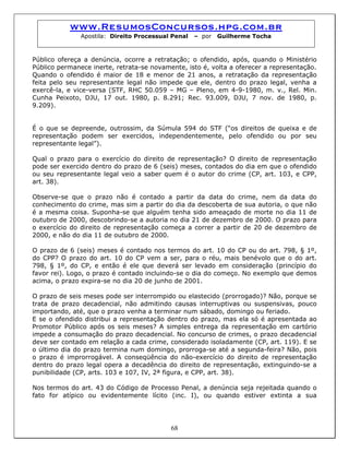 www.ResumosConcursos.hpg.com.br
Apostila: Direito Processual Penal – por Guilherme Tocha
Público ofereça a denúncia, ocorre a retratação; o ofendido, após, quando o Ministério
Público permanece inerte, retrata-se novamente, isto é, volta a oferecer a representação.
Quando o ofendido é maior de 18 e menor de 21 anos, a retratação da representação
feita pelo seu representante legal não impede que ele, dentro do prazo legal, venha a
exercê-la, e vice-versa (STF, RHC 50.059 – MG – Pleno, em 4-9-1980, m. v., Rel. Min.
Cunha Peixoto, DJU, 17 out. 1980, p. 8.291; Rec. 93.009, DJU, 7 nov. de 1980, p.
9.209).
É o que se depreende, outrossim, da Súmula 594 do STF (“os direitos de queixa e de
representação podem ser exercidos, independentemente, pelo ofendido ou por seu
representante legal”).
Qual o prazo para o exercício do direito de representação? O direito de representação
pode ser exercido dentro do prazo de 6 (seis) meses, contados do dia em que o ofendido
ou seu representante legal veio a saber quem é o autor do crime (CP, art. 103, e CPP,
art. 38).
Observe-se que o prazo não é contado a partir da data do crime, nem da data do
conhecimento do crime, mas sim a partir do dia da descoberta de sua autoria, o que não
é a mesma coisa. Suponha-se que alguém tenha sido ameaçado de morte no dia 11 de
outubro de 2000, descobrindo-se a autoria no dia 21 de dezembro de 2000. O prazo para
o exercício do direito de representação começa a correr a partir de 20 de dezembro de
2000, e não do dia 11 de outubro de 2000.
O prazo de 6 (seis) meses é contado nos termos do art. 10 do CP ou do art. 798, § 1º,
do CPP? O prazo do art. 10 do CP vem a ser, para o réu, mais benévolo que o do art.
798, § 1º, do CP, e então é ele que deverá ser levado em consideração (princípio do
favor rei). Logo, o prazo é contado incluindo-se o dia do começo. No exemplo que demos
acima, o prazo expira-se no dia 20 de junho de 2001.
O prazo de seis meses pode ser interrompido ou elastecido (prorrogado)? Não, porque se
trata de prazo decadencial, não admitindo causas interruptivas ou suspensivas, pouco
importando, até, que o prazo venha a terminar num sábado, domingo ou feriado.
E se o ofendido distribui a representação dentro do prazo, mas ela só é apresentada ao
Promotor Público após os seis meses? A simples entrega da representação em cartório
impede a consumação do prazo decadencial. No concurso de crimes, o prazo decadencial
deve ser contado em relação a cada crime, considerado isoladamente (CP, art. 119). E se
o último dia do prazo termina num domingo, prorroga-se até a segunda-feira? Não, pois
o prazo é improrrogável. A conseqüência do não-exercício do direito de representação
dentro do prazo legal opera a decadência do direito de representação, extinguindo-se a
punibilidade (CP, arts. 103 e 107, IV, 2ª figura, e CPP, art. 38).
68
Nos termos do art. 43 do Código de Processo Penal, a denúncia seja rejeitada quando o
fato for atípico ou evidentemente lícito (inc. I), ou quando estiver extinta a sua
 