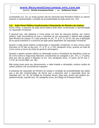www.ResumosConcursos.hpg.com.br
Apostila: Direito Processual Penal – por Guilherme Tocha
punibilidade (inc. II), ou ainda quando não for oferecida pelo Ministério Público ou estiver
ausente a representação, condição de procedibilidade da ação penal (inc. III).
3.2. Ação Penal Pública Condicionada à Requisição do Ministro da Justiça:
Como vimos, o exercício da ação penal pública pode estar condicionado à representação
ou requisição ministerial.
É possível que, não obstante o crime atinja um bem de natureza pública, por motivo
político, haja conveniência de que o interesse de ser processado o agente seja julgado
pelo Ministro da Justiça. É o caso previsto no art. 7º, § 3º, b, do CP, em que a aplicação
da lei penal brasileira e o exercício da ação penal dependem de requisição ministerial.
Quanto à ação penal pública condicionada à requisição ministerial, os dois únicos casos
previstos no CP são os dos arts. 7º, § 3º, b, e 145, parágrafo único, quando se trata de
crime contra a honra de chefe de governo estrangeiro.
Quando o agente comete calúnia ou difamação contra o Presidente da República, trata-se
de crime contra a Segurança Nacional, encontrando-se revogado o art. 141, I, 1ª parte,
pelo que não se aplica o disposto no art. 145, parágrafo único, 1ª parte, do CP (Lei n.
7.170, de 14/12/1983, art. 26).
Não existe prazo para seu oferecimento, e nada impede a retratação, embora razões de
ordem política e de conveniência impeçam.
A presença de requisição do Ministro da Justiça é condição de procedibilidade das ações
que a ela são condicionadas, de forma que a denúncia sem a requisição deve ser
rejeitada (art. 43, III, do Código de Processo Penal), falta esta, porém que poderá ser,
posteriormente, suprida (art. 43, parágrafo único, do Código de Processo Penal).
69
 