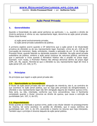 www.ResumosConcursos.hpg.com.br
Apostila: Direito Processual Penal – por Guilherme Tocha
Ação Penal Privada
1. Generalidades
Quando a titularidade da ação penal pertence ao particular, i. e., quando o direito de
iniciá-la pertence à vítima ou seu representante legal, denomina-se ação penal privada.
Possui duas formas:
a) ação penal exclusivamente privada;
b) ação penal privada subsidiária da pública.
A primeira espécie ocorre quando o CP determina que a ação penal é de titularidade
privativa do ofendido ou de seu representante legal. Exemplo: crime do art. 218 do CP
(corrupção de menores). Nada, entretanto, impede a aplicação do art. 31 do Código de
Processo Penal, quando falecido ou declarado ausente o ofendido. Na ação penal privada
subsidiária da pública, embora a ação penal continue de natureza pública, permite-se
que o particular a inicie quando o Ministério Público não a propõe no prazo legal.
Exemplo: num roubo, o Promotor Público não ofereça denúncia dentro do prazo legal
(CPP, art. 46, caput). Permite-se que o ofendido ou seu representante legal dê início à
ação penal (CP, art. 100, § 3º).
2. Princípios
Os princípios que regem a ação penal privada são:
2.1. Oportunidade ou Conveniência:
O titular da ação penal privada não tem obrigação de intentá-la, isto é, ao contrário do
que acontece na ação penal pública, que se rege pelo princípio da obrigatoriedade, o
ofendido e seu representante legal não têm obrigação alguma de impetrar queixa-crime.
Esta será, ou não, intentada, conforme sua livre conveniência. Isso é facilmente
constatado quando o titular renuncia ao direito de queixa, que causa a extinção da
punibilidade (art. 107, V, do CP).
2.2. Disponibilidade:
Ainda quando já intentada a queixa-crime, pode o seu titular desistir no prosseguimento
da mesma, tal como acontece no perdão do ofendido, que é causa extintiva da
punibilidade (art. 107, V, do CP), ocorrendo o mesmo no recurso que haja interposto.
Também aqui o princípio é diverso daquele da ação penal pública.
70
 