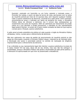 www.ResumosConcursos.hpg.com.br
Apostila: Direito Processual Penal – por Guilherme Tocha
Exemplo: praticado um homicídio ou um furto, estando o indiciado preso, o
Promotor de Justiça, a partir da data do termo de vista, permanece com os autos
do inquérito policial por mais de 15 (quinze) dias, sem requerer qualquer medida.
Cabe a queixa substitutiva da denúncia, iniciando-se a ação penal. Outro exemplo:
encontrando-se preso o indiciado por delito de tentativa de roubo, o Ministério
Público deixa de oferecer a denúncia nos 5 (cinco) dias subseqüentes ao
recebimento dos autos de inquérito. Além do cabimento de relaxamento de prisão
(salvo se o juiz decretar a prisão preventiva), o ofendido ou seu representante
legal poderá intentar, no prazo de 6 (seis) meses contados da data em que expirou
o prazo para o Parquet, queixa substitutiva.
A ação penal privada subsidiária da pública só cabe quando o órgão do Ministério Público
ultrapassa, inerte, o prazo para o oferecimento da denúncia.
Não tem cabimento nos casos de pedido de arquivamento do inquérito policial ou das
peças de informação e quando o Promotor Público requer, tratando-se de indiciado solto,
a devolução dos autos à autoridade policial no sentido de realização de diligência
imprescindível para o oferecimento da denúncia.
E se o ofendido ou seu representante legal não intentar a queixa substitutiva no prazo de
6 (seis) meses? Em tal caso, decai ele de seu direito, mas isso não faz extinguir a
punibilidade, porque o Ministério Público não perde a titularidade da ação penal pública, e
a oferecerá na oportunidade em que tiver se presenciado a decadência.
74
 