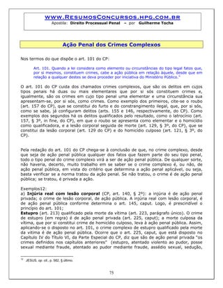www.ResumosConcursos.hpg.com.br
Apostila: Direito Processual Penal – por Guilherme Tocha
Ação Penal dos Crimes Complexos
Nos termos do que dispõe o art. 101 do CP:
Art. 101. Quando a lei considera como elemento ou circunstâncias do tipo legal fatos que,
por si mesmos, constituem crimes, cabe a ação pública em relação àquele, desde que em
relação a qualquer destes se deva proceder por iniciativa do Ministério Público.”
O art. 101 do CP cuida dos chamados crimes complexos, que são os delitos em cujos
tipos penais há duas ou mais elementares que por si sós constituem crimes e,
igualmente, são os crimes em cujo tipo penal uma elementar e uma circunstância sua
apresentam-se, por si sós, como crimes. Como exemplo dos primeiros, cite-se o roubo
(art. 157 do CP), que se constitui do furto e do constrangimento ilegal, que, por si sós,
como se sabe, já configuram delitos (arts. 155 e 146, respectivamente, do CP). Como
exemplos dos segundos há os delitos qualificados pelo resultado, como o latrocínio (art.
157, § 3º, in fine, do CP), em que o roubo se apresenta como elementar e o homicídio
como qualificadora, e a lesão corporal seguida de morte (art. 129, § 3º, do CP), que se
constitui da lesão corporal (art. 129 do CP) e do homicídio culposo (art. 121, § 3º, do
CP).
Pela redação do art. 101 do CP chega-se à conclusão de que, no crime complexo, desde
que seja de ação penal pública qualquer dos fatos que fazem parte do seu tipo penal,
todo o tipo penal do crime complexo virá a ser de ação penal pública. De qualquer sorte,
não haveria, decerto, muito trabalho em se saber se o crime complexo é, ou não, de
ação penal pública, em vista do critério que determina a ação penal aplicável, ou seja,
basta verificar se a norma tratou da ação penal. Se não tratou, o crime é de ação penal
pública; se tratou, é privada a ação.
Exemplos12:
a) Injúria real com lesão corporal (CP, art. 140, § 2º): a injúria é de ação penal
privada; o crime de lesão corporal, de ação pública. A injúria real com lesão corporal, é
de ação penal pública conforme determina o art. 145, caput. Logo, é prescindível o
princípio do art. 101;
Estupro (art. 213) qualificado pela morte da vítima (art. 223, parágrafo único). O crime
de estupro (em regra) é de ação penal privada (art. 225, caput); a morte culposa da
vítima, que por si constitui crime de homicídio culposo, leva à ação penal pública. Assim,
aplicando-se o disposto no art. 101, o crime complexo de estupro qualificado pela morte
da vitima é de ação penal pública. Ocorre que o art. 225, caput, que está disposto no
Capítulo IV do Título VI, da Parte Especial do CP, diz que são de ação penal privada “os
crimes definidos nos capítulos anteriores” (estupro, atentado violento ao pudor, posse
sexual mediante fraude, atentado ao pudor mediante fraude, assédio sexual, sedução,
75
12
JESUS, op. cit., p. 582, § último.
 
