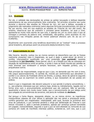www.ResumosConcursos.hpg.com.br
Apostila: Direito Processual Penal – por Guilherme Tocha
2.2. Oralidade
Por ele, a validade das declarações de ambas as partes (acusação e defesa) depende
sobremaneira de seu pronunciamento feito oralmente. Tal princípio encontra seu cume
durante o decorrer das sessões do Tribunal do Júri, em que a defesa, acusação e
julgamento são realizados oralmente (salvo algumas fórmulas procedimentais, em que se
faz por escrito, mas em sua essência as sessões do Tribunal do Júri são orais). No
entanto, observa-se que de ordinário o processo penal brasileiro, tal qual o cível,
apresenta-se muito mais escrito do que oral, e apenas em um ou outro caso é que se
consagra a primazia da palavra oral, verbalizada, não-gráfica, como acontece no rito
sumaríssimo nas infrações penais de menor potencial ofensivo (art. 81 da Lei n.º
9.099/95).
Atualmente vem ocorrendo uma tendência doutrinária em se “oralizar” mais o processo
penal brasileiro, até porque assim se procuraria desburocratizá-lo mais.
2.3 Imparcialidade do Juiz
Não haveria, decerto, justiça (ou ao menos sempre se desconfiaria que ela se fizesse
realmente presente) caso o magistrado, ao qual é dado o poder-dever de dirimir o
conflito intersubjetivo qualificado por uma pretensão (jus puniendi) resistida
(resistência do jus libertatis), fosse parcial, isto é, se o Estado-juiz não se colocasse em
situação de eqüidistância entre as partes, e ainda o mais se fosse movido por paixões as
mais diversas que tendessem a sempre favorecer, sem respaldo jurídico, uns, e
prejudicasse outros.
Pelo princípio da imparcialidade, exige-se que o juiz, na demanda que lhe vem à tona,
não julgue apaixonadamente, no sentido de, movido por sentimentos que obnubilam o
caráter e os valores da finalidade última do Direito, a justiça, deixe de aplicá-la segundo
as normas que se exprimem na ordem jurídica, e que necessitam de ser postas em
prática.
Assim é que o magistrado não deverá subsumir a sua opinião à própria conveniência, i.
e., aos próprios interesses que por ventura haja, direta ou indiretamente, ligação com a
forma e/ou com o pronunciamento jurisdicional que ele realizará. Não se permite,
igualmente e talvez com muito maior razão, que o convencimento do juiz esteja como
que coligado às conveniências de terceiros, sob pena de nulidade do decisum.
8
Daí porque a Carta Magna, desejando afastar, ou ao menos dirimir, as ingerências
metajurídicas capazes de criar óbices à aplicação das leis penal e processual penal,
confere garantias aos magistrados: vitaliciedade, pelo qual, durante os primeiros dois
anos de judicatura, o juiz somente perderá o cargo por deliberação do Tribunal a que
estiver vinculado e, após o período probatório, apenas por sentença judicial transitada
em julgado; inamovibilidade, segundo a qual o juiz só será afastado ou removido de sua
comarca em razão de manifesto interesse público, evitando-se, com isso, que o juiz
 