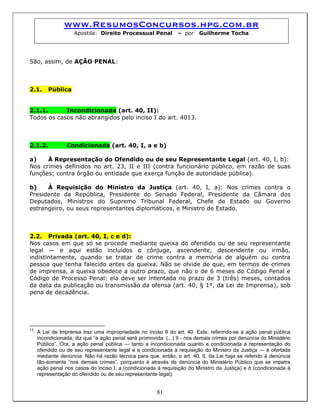 www.ResumosConcursos.hpg.com.br
Apostila: Direito Processual Penal – por Guilherme Tocha
São, assim, de AÇÃO PENAL:
2.1. Pública
2.1.1. Incondicionada (art. 40, II):
Todos os casos não abrangidos pelo inciso I do art. 4013.
2.1.2. Condicionada (art. 40, I, a e b)
a) À Representação do Ofendido ou de seu Representante Legal (art. 40, I, b):
Nos crimes definidos no art. 23, II e III (contra funcionário público, em razão de suas
funções; contra órgão ou entidade que exerça função de autoridade pública).
b) À Requisição do Ministro da Justiça (art. 40, I, a): Nos crimes contra o
Presidente da República, Presidente do Senado Federal, Presidente da Câmara dos
Deputados, Ministros do Supremo Tribunal Federal, Chefe de Estado ou Governo
estrangeiro, ou seus representantes diplomáticos, e Ministro de Estado.
2.2. Privada (art. 40, I, c e d):
Nos casos em que só se procede mediante queixa do ofendido ou de seu representante
legal — e aqui estão incluídos o cônjuge, ascendente, descendente ou irmão,
indistintamente, quando se tratar de crime contra a memória de alguém ou contra
pessoa que tenha falecido antes da queixa. Não se olvide de que, em termos de crimes
de imprensa, a queixa obedece a outro prazo, que não o de 6 meses do Código Penal e
Código de Processo Penal: ela deve ser intentada no prazo de 3 (três) meses, contados
da data da publicação ou transmissão da ofensa (art. 40, § 1º, da Lei de Imprensa), sob
pena de decadência.
81
13
A Lei de Imprensa traz uma impropriedade no inciso II do art. 40. Este, referindo-se à ação penal pública
incondicionada, diz que “a ação penal será promovida: (...) II - nos demais crimes por denúncia do Ministério
Público”. Ora, a ação penal pública — tanto a incondicionada quanto a condicionada à representação do
ofendido ou de seu representante legal e a condicionada à requisição do Ministro da Justiça — é ofertada
mediante denúncia. Não há razão técnica para que, então, o art. 40, II, da Lei haja se referido à denúncia
tão-somente “nos demais crimes”, porquanto é através de denúncia do Ministério Público que se impetra
ação penal nos casos do inciso I, a (condicionada à requisição do Ministro da Justiça) e b (condicionada à
representação do ofendido ou de seu representante legal).
 