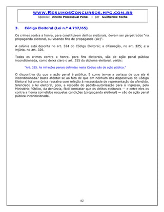 www.ResumosConcursos.hpg.com.br
Apostila: Direito Processual Penal – por Guilherme Tocha
3. Código Eleitoral (Lei n.º 4.737/65)
Os crimes contra a honra, para constituírem delitos eleitorais, devem ser perpetrados “na
propaganda eleitoral, ou visando fins de propaganda (sic)”.
A calúnia está descrita no art. 324 do Código Eleitoral; a difamação, no art. 325; e a
injúria, no art. 326.
Todos os crimes contra a honra, para fins eleitorais, são de ação penal pública
incondicionada, como deixa claro o art. 355 do diploma eleitoral, verbis:
“Art. 355. As infrações penais definidas neste Código são de ação pública.”
O dispositivo diz que a ação penal é pública. E como ter-se a certeza de que ela é
incondicionada? Basta atentar-se ao fato de que em nenhum dos dispositivos do Código
Eleitoral há uma única ressalva com relação à necessidade de representação do ofendido.
Silenciado a lei eleitoral, pois, a respeito do pedido-autorização para o ingresso, pelo
Ministério Público, da denúncia, fácil constatar que os delitos eleitorais — e entre eles os
contra a honra cometidos naquelas condições (propaganda eleitoral) — são de ação penal
pública incondicionada.
82
 