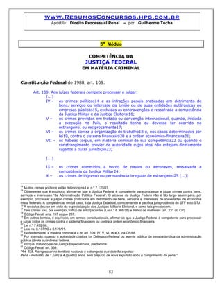 www.ResumosConcursos.hpg.com.br
Apostila: Direito Processual Penal – por Guilherme Tocha
5º Módulo
COMPETÊNCIA DA
JUSTIÇA FEDERAL
EM MATÉRIA CRIMINAL
Constituição Federal de 1988, art. 109:
Art. 109. Aos juízes federais compete processar e julgar:
(...)
IV – os crimes políticos14 e as infrações penais praticadas em detrimento de
bens, serviços ou interesse da União ou de suas entidades autárquicas ou
empresas públicas15, excluídas as contravenções e ressalvada a competência
da Justiça Militar e da Justiça Eleitoral16;
V – os crimes previstos em tratado ou convenção internacional, quando, iniciada
a execução no País, o resultado tenha ou devesse ter ocorrido no
estrangeiro, ou reciprocamente17;
VI – os crimes contra a organização do trabalho18 e, nos casos determinados por
lei19, contra o sistema financeiro20 e a ordem econômico-financeira21;
VII – os habeas corpus, em matéria criminal de sua competência22 ou quando o
constrangimento provier de autoridade cujos atos não estejam diretamente
sujeitos a outra jurisdição23;
(...)
IX – os crimes cometidos a bordo de navios ou aeronaves, ressalvada a
competência da Justiça Militar24;
X – os crimes de ingresso ou permanência irregular de estrangeiro25 (...);
14
Muitos crimes políticos estão definidos na Lei n.º 7.170/83.
15
Observe-se que é equívoco afirmar-se que a Justiça Federal é competente para processar e julgar crimes contra bens,
serviços e interesses “da Administração Pública Federal”. O alcance da Justiça Federa não é tão largo assim para, por
exemplo, processar e julgar crimes praticados em detrimento de bens, serviços e interesses de sociedades de economia
mista federais. A competência, em tal caso, é da Justiça Estadual, como entende a pacífica jurisprudência do STF e do STJ.
16
A ressalva deu-se em vista da especialização das Justiças Militar e Eleitoral, e como tais prevalecem.
17
Tais crimes são, por exemplo, tráfico de entorpecentes (Lei n.º 6.368/76) e tráfico de mulheres (art. 231 do CP).
18
Código Penal, arts. 197 usque 207.
19
Em outros termos, é equívoco, em termos constitucionais, afirmar-se que a Justiça Federal é competente para processar
e julgar todos os crimes contra o sistema financeiro ou contra a ordem econômico-financeira.
20
Lei n.º 7.492/86.
21
Leis ns. 8.137/90 e 8.176/91.
22
Evidentemente, a matéria criminal é a do art. 109, IV, V, VI, IX e X, da CF/88.
23
Por exemplo, quando a autoridade coatora for Delegado Federal ou agente público de pessoa jurídica da administração
pública (direta ou indireta) federal.
24
Porque, tratando-se de Justiça Especializada, predomina.
25
Código Penal, art. 338:
“Art. 338. Reingressar no território nacional o estrangeiro que dele foi expulso:
Pena - reclusão, de 1 (um) a 4 (quatro) anos, sem prejuízo de nova expulsão após o cumprimento da pena.”
83
 