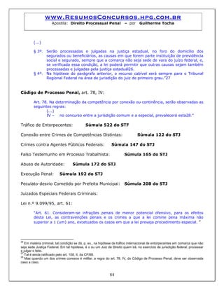 www.ResumosConcursos.hpg.com.br
Apostila: Direito Processual Penal – por Guilherme Tocha
(...)
§ 3º. Serão processadas e julgadas na justiça estadual, no foro do domicílio dos
segurados ou beneficiários, as causas em que forem parte instituição de previdência
social e segurado, sempre que a comarca não seja sede de vara do juízo federal, e,
se verificada essa condição, a lei poderá permitir que outras causas sejam também
processadas e julgadas pela justiça estadual26.
§ 4º. Na hipótese do parágrafo anterior, o recurso cabível será sempre para o Tribunal
Regional Federal na área de jurisdição do juiz de primeiro grau.”27
Código de Processo Penal, art. 78, IV:
Art. 78. Na determinação da competência por conexão ou continência, serão observadas as
seguintes regras:
(...)
IV – no concurso entre a jurisdição comum e a especial, prevalecerá esta28.”
Tráfico de Entorpecentes: Súmula 522 do STF
Conexão entre Crimes de Competências Distintas: Súmula 122 do STJ
Crimes contra Agentes Públicos Federais: Súmula 147 do STJ
Falso Testemunho em Processo Trabalhista: Súmula 165 do STJ
Abuso de Autoridade: Súmula 172 do STJ
Execução Penal: Súmula 192 do STJ
Peculato-desvio Cometido por Prefeito Municipal: Súmula 208 do STJ
Juizados Especiais Federais Criminais:
Lei n.º 9.099/95, art. 61:
“Art. 61. Consideram-se infrações penais de menor potencial ofensivo, para os efeitos
desta Lei, as contravenções penais e os crimes a que a lei comine pena máxima não
superior a 1 (um) ano, excetuados os casos em que a lei preveja procedimento especial. ”
26
Em matéria criminal, tal condição se dá, p. ex., na hipótese de tráfico internacional de entorpecentes em comarca que não
seja sede Justiça Federal. Em tal hipótese, é o ou um Juiz de Direito quem irá, no exercício de jurisdição federal, processar
e julgar o feito.
27
Tal é ainda ratificado pelo art. 108, II, da CF/88.
84
28
Mas quando um dos crimes conexos é militar, a regra do art. 78, IV, do Código de Processo Penal, deve ser observada
caso a caso.
 