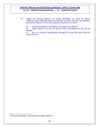 www.ResumosConcursos.hpg.com.br
Apostila: Direito Processual Penal – por Guilherme Tocha
III – julgar, em recurso especial, as causas decididas, em única ou última
instância, pelos Tribunais Regionais Federais ou pelos tribunais dos Estados,
do Distrito Federal e Territórios, quando a decisão recorrida44:
a) contrariar tratado ou lei federal, ou negar-lhes vigência;
b) julgar válida lei ou ato de governo local contestado em face de lei
federal;
c) der a lei federal interpretação divergente da que lhe haja atribuído
outro tribunal.”
89
44
Prazo para interposição: 15 (quinze) dias, sem efeito suspensivo.
 