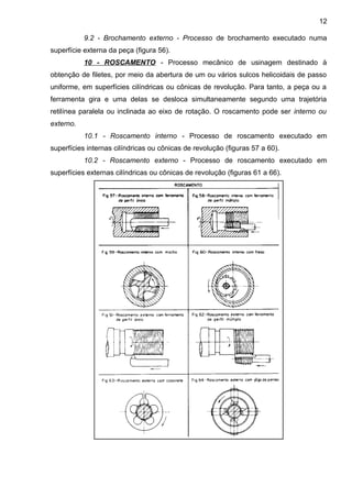 9.2 - Brochamento externo - Processo de brochamento executado numa
superfície externa da peça (figura 56).
10 - ROSCAMENTO - Processo mecânico de usinagem destinado à
obtenção de filetes, por meio da abertura de um ou vários sulcos helicoidais de passo
uniforme, em superfícies cilíndricas ou cônicas de revolução. Para tanto, a peça ou a
ferramenta gira e uma delas se desloca simultaneamente segundo uma trajetória
retilínea paralela ou inclinada ao eixo de rotação. O roscamento pode ser interno ou
externo.
10.1 - Roscamento interno - Processo de roscamento executado em
superfícies internas cilíndricas ou cônicas de revolução (figuras 57 a 60).
10.2 - Roscamento externo - Processo de roscamento executado em
superfícies externas cilíndricas ou cônicas de revolução (figuras 61 a 66).
12
 