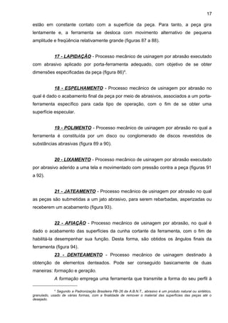estão em constante contato com a superfície da peça. Para tanto, a peça gira
lentamente e, a ferramenta se desloca com movimento alternativo de pequena
amplitude e freqüência relativamente grande (figuras 87 a 88).
17 - LAPIDAÇÂO - Processo mecânico de usinagem por abrasão executado
com abrasivo aplicado por porta-ferramenta adequado, com objetivo de se obter
dimensões especificadas da peça (figura 86)4
.
18 - ESPELHAMENTO - Processo mecânico de usinagem por abrasão no
qual é dado o acabamento final da peça por meio de abrasivos, associados a um porta-
ferramenta específico para cada tipo de operação, com o fim de se obter uma
superfície especular.
19 - POLIMENTO - Processo mecânico de usinagem por abrasão no qual a
ferramenta é constituída por um disco ou conglomerado de discos revestidos de
substâncias abrasivas (figura 89 a 90).
20 - LIXAMENTO - Processo mecânico de usinagem por abrasão executado
por abrasivo aderido a uma tela e movimentado com pressão contra a peça (figuras 91
a 92).
21 - JATEAMENTO - Processo mecânico de usinagem por abrasão no qual
as peças são submetidas a um jato abrasivo, para serem rebarbadas, asperizadas ou
receberem um acabamento (figura 93).
22 - AFIAÇÃO - Processo mecânico de usinagem por abrasão, no qual é
dado o acabamento das superfícies da cunha cortante da ferramenta, com o fim de
habilitá-la desempenhar sua função. Desta forma, são obtidos os ângulos finais da
ferramenta (figura 94).
23 - DENTEAMENTO - Processo mecânico de usinagem destinado à
obtenção de elementos denteados. Pode ser conseguido basicamente de duas
maneiras: formação e geração.
A formação emprega uma ferramenta que transmite a forma do seu perfil à
4
Segundo a Padronização Brasileira PB-26 da A.B.N.T., abrasivo é um produto natural ou sintético,
granulado, usado de várias formas, com a finalidade de remover o material das superfícies das peças até o
desejado.
17
 