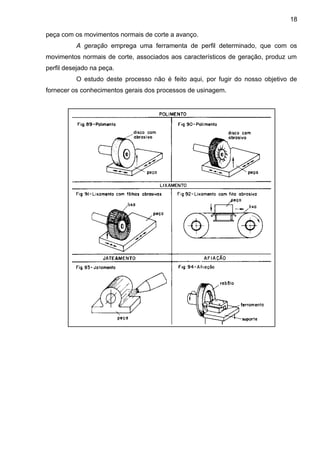 peça com os movimentos normais de corte a avanço.
A geração emprega uma ferramenta de perfil determinado, que com os
movimentos normais de corte, associados aos característicos de geração, produz um
perfil desejado na peça.
O estudo deste processo não é feito aqui, por fugir do nosso objetivo de
fornecer os conhecimentos gerais dos processos de usinagem.
18
 