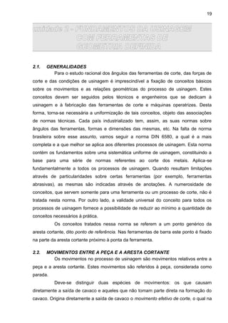 unidade 2 - FUNDAMENTOS DA USINAGEM
COM FERRAMENTAS DE
GEOMETRIA DEFINIDA
2.1. GENERALIDADES
Para o estudo racional dos ângulos das ferramentas de corte, das forças de
corte e das condições de usinagem é imprescindível a fixação de conceitos básicos
sobre os movimentos e as relações geométricas do processo de usinagem. Estes
conceitos devem ser seguidos pelos técnicos e engenheiros que se dedicam à
usinagem e à fabricação das ferramentas de corte e máquinas operatrizes. Desta
forma, torna-se necessária a uniformização de tais conceitos, objeto das associações
de normas técnicas. Cada país industrializado tem, assim, as suas normas sobre
ângulos das ferramentas, formas e dimensões das mesmas, etc. Na falta de norma
brasileira sobre esse assunto, vamos seguir a norma DIN 6580, a qual é a mais
completa e a que melhor se aplica aos diferentes processos de usinagem. Esta norma
contém os fundamentos sobre uma sistemática uniforme de usinagem, constituindo a
base para uma série de normas referentes ao corte dos metais. Aplica-se
fundamentalmente a todos os processos de usinagem. Quando resultam limitações
através de particularidades sobre certas ferramentas (por exemplo, ferramentas
abrasivas), as mesmas são indicadas através de anotações. A numerosidade de
conceitos, que servem somente para uma ferramenta ou um processo de corte, não é
tratada nesta norma. Por outro lado, a validade universal do conceito para todos os
processos de usinagem fornece a possibilidade de reduzir ao mínimo a quantidade de
conceitos necessários à prática.
Os conceitos tratados nessa norma se referem a um ponto genérico da
aresta cortante, dito ponto de referência. Nas ferramentas de barra este ponto é fixado
na parte da aresta cortante próximo à ponta da ferramenta.
2.2. MOVIMENTOS ENTRE A PEÇA E A ARESTA CORTANTE
Os movimentos no processo de usinagem são movimentos relativos entre a
peça e a aresta cortante. Estes movimentos são referidos à peça, considerada como
parada.
Deve-se distinguir duas espécies de movimentos: os que causam
diretamente a saída de cavaco e aqueles que não tomam parte direta na formação do
cavaco. Origina diretamente a saída de cavaco o movimento efetivo de corte, o qual na
19
 