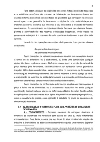 Para poder satisfazer as exigências crescentes feitas à qualidade das peças
e a viabilidade econômica do processo de fabricação, as ferramentas devem ser
usadas de forma econômica para que todas as grandezas que participam no processo
de usinagem como, geometria da ferramenta, condições de corte, material da peça e
materiais auxiliares, tenham a sua influência e seu efeito sobre o resultado do trabalho
considerados. O conhecimento da interdependência funcional dos diversos fatores,
permite o aproveitamento das reservas tecnológicas disponíveis. Ponto básico no
processo de usinagem, é o processo de corte propriamente dito com o que inicia esta
apostila.
No estudo das operações dos metais, distinguem-se duas grandes classes
de trabalho:
As operações de usinagem
As operações de conformação
Como operações de usinagem entendemos aquelas que, ao conferir à peça
a forma, ou as dimensões ou o acabamento, ou ainda uma combinação qualquer
destes três bens, produzem cavaco. Definimos cavaco como a porção de material da
peça, retirada pela ferramenta, caracterizando-se por apresentar forma geométrica
irregular. Além desta característica, estão envolvidos no mecanismo da formação do
cavaco alguns fenômenos particulares, tais como o recalque, a aresta postiça de corte,
a craterização na superfície de saída da ferramenta e a formação periódica do cavaco
(dentro de determinado campo de variação da velocidade de corte).
Como operações de conformação entendemos aquelas que visam conferir à
peça a forma ou as dimensões, ou o acabamento específico, ou ainda qualquer
combinação destes três bens, através da deformação plástica do metal. Devido ao fato
da operação de corte em chapas estar ligada aos processos de estampagem profunda,
dobra e curvatura de chapas, essa operação é estudada no grupo de operações de
conformação dos metais.
1.1 CLASSIFICAÇÃO E NOMENCLATURA DOS PROCESSOS MECÂNICOS
DE USINAGEM
1 - TORNEAMENTO - Processo mecânico de usinagem destinado à
obtenção de superfícies de revolução com auxílio de uma ou mais ferramentas
monocortantes1
. Para tanto, a peça gira em torno do eixo principal de rotação da
máquina e a ferramenta se desloca simultaneamente segundo uma trajetória coplanar
1
Denomina-se ferramenta de usinagem mecânica a ferramenta destinada à remoção de cavaco. No
caso de possuir uma única superfície de saída, a ferramenta é chamada ferramenta monocortante; quando possuir
mais de uma superfície de saída, é chamada ferramenta multicortante.
2
 