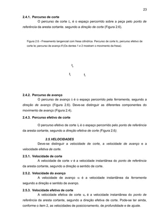 2.4.1. Percurso de corte
O percurso de corte lc, é o espaço percorrido sobre a peça pelo ponto de
referência da aresta cortante. segundo a direção de corte (Figura 2.6).
2.4.2. Percurso de avanço
O percurso de avanço lf é o espaço percorrido pela ferramenta, segundo a
direção de avanço (Figura 2.6). Deve-se distinguir as diferentes componentes do
movimento de avanço (Figura 2.4).
2.4.3. Percurso efetivo de corte
O percurso efetivo de corte Ie é o espaço percorrido pelo ponto de referência
da aresta cortante, segundo a direção efetiva de corte (Figura 2.6).
2.5.VELOCIDADES
Deve-se distinguir a velocidade de corte, a velocidade de avanço e a
velocidade efetiva de corte.
2.5.1. Velocidade de corte
A velocidade de corte v é a velocidade instantânea do ponto de referência
da aresta cortante, segundo a direção a sentido de corte.
2.5.2. Velocidade do avanço
A velocidade de avanço vf é a velocidade instantânea da ferramenta
segundo a direção e sentido de avanço.
2.5.3. Velocidade efetiva de corte
A velocidade efetiva de corte ve é a velocidade instantânea do ponto de
referência da aresta cortante, segundo a direção efetiva de corte. Pode-se ter ainda,
conforme o item 2, as velocidades de posicionamento, de profundidade e de ajuste.
Figura 2.6 - Fresamento tangencial com fresa cilíndrica. Percurso de corte lc, percurso efetivo de
corte Ie; percurso de avanço lf (Os dentes 1 e 2 mostram o movimento da fresa).
lf
lf
le
23
 