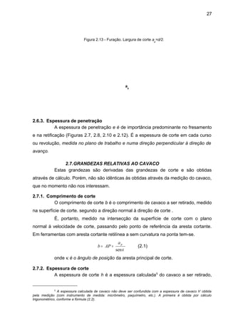 2.6.3. Espessura de penetração
A espessura de penetração e é de importância predominante no fresamento
e na retificação (Figuras 2.7, 2.8, 2.10 e 2.12). É a espessura de corte em cada curso
ou revolução, medida no plano de trabalho e numa direção perpendicular à direção de
avanço.
2.7.GRANDEZAS RELATIVAS AO CAVACO
Estas grandezas são derivadas das grandezas de corte e são obtidas
através de cálculo. Porém, não são idênticas às obtidas através da medição do cavaco,
que no momento não nos interessam.
2.7.1. Comprimento de corte
O comprimento de corte b é o comprimento de cavaco a ser retirado, medido
na superfície de corte. segundo a direção normal à direção de corte .
É, portanto, medido na intersecção da superfície de corte com o plano
normal à velocidade de corte, passando pelo ponto de referência da aresta cortante.
Em ferramentas com aresta cortante retilínea a sem curvatura na ponta tem-se.
κsen
pa
APb == (2.1)
onde κ é o ângulo de posição da aresta principal de corte.
2.7.2. Espessura de corte
A espessura de corte h é a espessura calculada5
do cavaco a ser retirado,
5
A espessura calculada de cavaco não deve ser confundida com a espessura de cavaco h' obtida
pela medição (com instrumento de medida: micrômetro, paquímetro, etc.). A primeira é obtida por cálculo
trigonométrico, conforme a fórmula (2.2).
Figura 2.13 - Furação. Largura de corte ap
=d/2.
ap
27
 