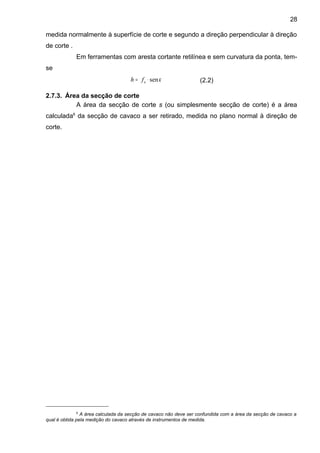 medida normalmente à superfície de corte e segundo a direção perpendicular à direção
de corte .
Em ferramentas com aresta cortante retilínea e sem curvatura da ponta, tem-
se
κsen⋅= efh (2.2)
2.7.3. Área da secção de corte
A área da secção de corte s (ou simplesmente secção de corte) é a área
calculada6
da secção de cavaco a ser retirado, medida no plano normal à direção de
corte.
6
A área calculada da secção de cavaco não deve ser confundida com a área da secção de cavaco a
qual é obtida pela medição do cavaco através de instrumentos de medida.
28
 