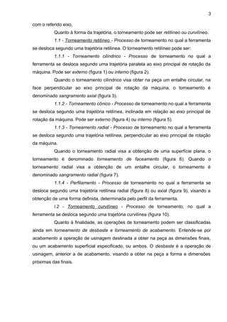 com o referido eixo.
Quanto à forma da trajetória, o torneamento pode ser retilíneo ou curvilíneo.
1.1 - Torneamento retilíneo - Processo de torneamento no qual a ferramenta
se desloca segundo uma trajetória retilínea. O torneamento retilíneo pode ser:
1.1.1 - Torneamento cilíndrico - Processo de torneamento no qual a
ferramenta se desloca segundo uma trajetória paralela ao eixo principal de rotação da
máquina. Pode ser externo (figura 1) ou interno (figura 2).
Quando o torneamento cilíndrico visa obter na peça um entalhe circular, na
face perpendicular ao eixo principal de rotação da máquina, o torneamento é
denominado sangramento axial (figura 3).
1.1.2 - Torneamento cônico - Processo de torneamento no qual a ferramenta
se desloca segundo uma trajetória retilínea, inclinada em relação ao eixo principal de
rotação da máquina. Pode ser externo (figura 4) ou interno (figura 5).
1.1.3 - Torneamento radial - Processo de torneamento no qual a ferramenta
se desloca segundo uma trajetória retilínea, perpendicular ao eixo principal de rotação
da máquina.
Quando o torneamento radial visa a obtenção de uma superfície plana, o
torneamento é denominado torneamento de faceamento (figura 6). Quando o
torneamento radial visa a obtenção de um entalhe circular, o torneamento é
denominado sangramento radial (figura 7).
1.1.4 - Perfilamento - Processo de torneamento no qual a ferramenta se
desloca segundo uma trajetória retilínea radial (figura 8) ou axial (figura 9), visando a
obtenção de uma forma definida, determinada pelo perfil da ferramenta.
l.2 - Torneamento curvilíneo - Processo de torneamento, no qual a
ferramenta se desloca segundo uma trajetória curvilínea (figura 10).
Quanto à finalidade, as operações de torneamento podem ser classificadas
ainda em torneamento de desbaste e torneamento de acabamento. Entende-se por
acabamento a operação de usinagem destinada a obter na peça as dimensões finais,
ou um acabamento superficial especificado, ou ambos. O desbaste é a operação de
usinagem, anterior a de acabamento, visando a obter na peça a forma e dimensões
próximas das finais.
3
 