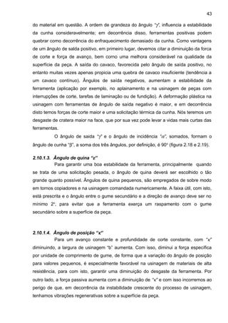do material em questão. A ordem de grandeza do ângulo “γ”, influencia a estabilidade
da cunha consideravelmente; em decorrência disso, ferramentas positivas podem
quebrar como decorrência do enfraquecimento demasiado da cunha. Como vantagens
de um ângulo de salda positivo, em primeiro lugar, devemos citar a diminuição da forca
de corte e força de avanço, bem corno uma melhora considerável na qualidade da
superfície da peça. A saída do cavaco, favorecida pelo ângulo de saída positivo, no
entanto muitas vezes apenas propicia uma quebra de cavaco insuficiente (tendência a
um cavaco contínuo). Ângulos de saída negativos, aumentam a estabilidade da
ferramenta (aplicação por exemplo, no aplainamento e na usinagem de peças com
interrupções de corte, tarefas de laminação ou de fundição). A deformação plástica na
usinagem com ferramentas de ângulo de saída negativo é maior, e em decorrência
disto temos forças de corte maior e uma solicitação térmica da cunha. Nós teremos um
desgaste de cratera maior na face, que por sua vez pode levar a vidas mais curtas das
ferramentas.
O ângulo de saida “γ” e o ângulo de incidência “α”, somados, formam o
ângulo de cunha “β”, a soma dos três ângulos, por definição, é 90o
(figura 2.18 e 2.19).
2.10.1.3. Ângulo de quina “ε”
Para garantir uma boa estabilidade da ferramenta, principalmente quando
se trata de uma solicitação pesada, o ângulo de quina deverá ser escolhido o tão
grande quanto possível. Ângulos de quina pequenos, são empregados de sobre modo
em tornos copiadores e na usinagem comandada numericamente. A faixa útil, com isto,
está prescrita e o ângulo entre o gume secundário e a direção de avanço deve ser no
mínimo 2o
, para evitar que a ferramenta exerça um raspamento com o gume
secundário sobre a superfície da peça.
2.10.1.4. Ângulo de posição “κ”
Para um avanço constante e profundidade de corte constante, com “κ”
diminuindo, a largura de usinagem “b” aumenta. Com isso, diminui a força específica
por unidade de comprimento de gume, de forma que a variação do ângulo de posição
para valores pequenos, é especialmente favorável na usinagem de materiais de alta
resistência, para com isto, garantir uma diminuição do desgaste da ferramenta. Por
outro lado, a força passiva aumenta com a diminuição de “κ” e com isso incorremos ao
perigo de que, em decorrência da instabilidade crescente do processo de usinagem,
tenhamos vibrações regenerativas sobre a superfície da peça.
43
 