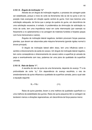2.10.1.5. Ângulo de inclinação “λ”
Através de um ângulo de inclinação negativo, o processo de usinagem pode
ser estabilizado, porque o inicio do corte da ferramenta não se dá na quina e sim na
posição mais avançada em direção aparte central do gume. Com isso teremos uma
solicitação adequada, de forma que o perigo da quebra do gume, em decorrência de
uma solicitação excessiva, é evitado. A problemática da diminuição de solicitação no
início de corte, tem uma importância maior em corte interrompido (por exemplo no
fresamento a no aplainamento) e na usinagem de materiais fundidos e forjados (peças
com furos transversais e vazios).
Ângulos de inclinação lateral negativos, também provocam forças passivas
grandes, que devem ser absorvidas pela máquina ferramenta (grande rigidez normal à
árvore principal).
O ângulo de inclinação lateral além disso, tem uma influência sobre o
sentido e direcionamento da saída do cavaco. Um ângulo de inclinação lateral negativo,
tem como conseqüência o direcionamento do cavaco sobre a superfície já usinada da
peça e eventualmente com isso, podemos ter uma piora de qualidade da superfície
usinada.
2.10.1.6. Raio da Quina “r”.
A escolha do raio da quina de uma ferramenta, depende do avanço “f” e da
profundidade de corte “ap”. Em dependência do avanço escolhido, o raio de
arredondamento da quina influencia a qualidade da superfície usinada, para a qual vale
a equação seguinte:
Rt ≈ f2
/8.r (11)
Raios de quina grandes, levam a uma melhora da qualidade superficial e a
uma melhora da estabilidade dos gumes. Raios de quina pequenos têm a vantagem de
tenderem menos a vibrações regenerativas, em decorrência da força passiva menor.
44
 