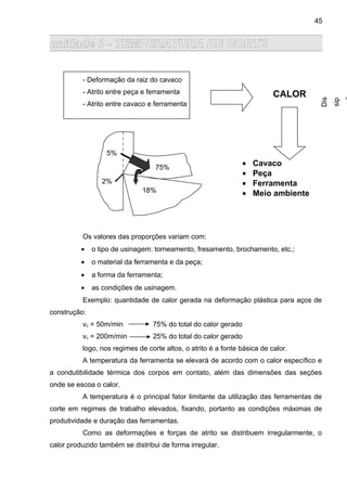 unidade 3 - TEMPERATURA DE CORTE
- Deformação da raiz do cavaco
- Atrito entre peça e ferramenta
- Atrito entre cavaco e ferramenta
Os valores das proporções variam com:
• o tipo de usinagem: torneamento, fresamento, brochamento, etc.;
• o material da ferramenta e da peça;
• a forma da ferramenta;
• as condições de usinagem.
Exemplo: quantidade de calor gerada na deformação plástica para aços de
construção:
vc = 50m/min 75% do total do calor gerado
vc = 200m/min 25% do total do calor gerado
logo, nos regimes de corte altos, o atrito é a fonte básica de calor.
A temperatura da ferramenta se elevará de acordo com o calor específico e
a condutibilidade térmica dos corpos em contato, além das dimensões das seções
onde se escoa o calor.
A temperatura é o principal fator limitante da utilização das ferramentas de
corte em regimes de trabalho elevados, fixando, portanto as condições máximas de
produtividade e duração das ferramentas.
Como as deformações e forças de atrito se distribuem irregularmente, o
calor produzido também se distribui de forma irregular.
CALOR
• Cavaco
• Peça
• Ferramenta
• Meio ambiente
Dis
sip
75%
18%
5%
2%
45
 