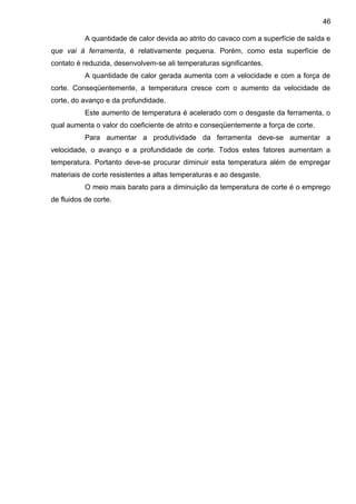 A quantidade de calor devida ao atrito do cavaco com a superfície de saída e
que vai à ferramenta, é relativamente pequena. Porém, como esta superfície de
contato é reduzida, desenvolvem-se ali temperaturas significantes.
A quantidade de calor gerada aumenta com a velocidade e com a força de
corte. Conseqüentemente, a temperatura cresce com o aumento da velocidade de
corte, do avanço e da profundidade.
Este aumento de temperatura é acelerado com o desgaste da ferramenta, o
qual aumenta o valor do coeficiente de atrito e conseqüentemente a força de corte.
Para aumentar a produtividade da ferramenta deve-se aumentar a
velocidade, o avanço e a profundidade de corte. Todos estes fatores aumentam a
temperatura. Portanto deve-se procurar diminuir esta temperatura além de empregar
materiais de corte resistentes a altas temperaturas e ao desgaste.
O meio mais barato para a diminuição da temperatura de corte é o emprego
de fluidos de corte.
46
 