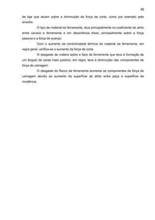 de liga que atuam sobre a diminuição da força de corte, como por exemplo pelo
enxofre.
O tipo de material da ferramenta, atua principalmente no coeficiente de atrito
entre cavaco e ferramenta e em decorrência disso, principalmente sobre a força
passiva e a força de avanço.
Com o aumento da condutividade térmica do material da ferramenta, em
regra geral, verifica-se o aumento da força de corte.
O desgaste de cratera sobre a face da ferramenta que leva à formação de
um ângulo de saída mais positivo, em regra, leva à diminuição das componentes da
força de usinagem.
O desgaste do flanco da ferramenta aumenta as componentes da força de
usinagem devido ao aumento da superfície de atrito entre peça e superfície de
incidência.
48
 