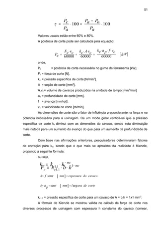 Valores usuais estão entre 60% e 80%.
A potência de corte pode ser calculada pela equação:
onde,
Pc = potência de corte necessária no gume da ferramenta [kW].
Fc = força de corte [N].
kc = pressão específica de corte [N/mm2
].
A = seção de corte [mm3
].
A.vc = volume de cavacos produzidos na unidade de tempo [mm3
/min]
ap = profundidade de corte [mm].
f = avanço [mm/rot].
vc = velocidade de corte [m/min].
As dimensões de corte são o fator de influência preponderante na força e na
potência necessária para a usinagem. De um modo geral verifica-se que a pressão
específica de corte kc diminui com as dimensões do cavaco, sendo esta diminuição
mais notada para um aumento do avanço do que para um aumento da profundidade de
corte.
Com base nas afirmações anteriores, pesquisadores determinaram fatores
de correção para kc, sendo que o que mais se aproxima da realidade é Kienzle,
propondo a seguinte fórmula:
ou seja,
kc1.1 = pressão específica de corte para um cavaco de A = b.h = 1x1 mm2
.
A fórmula de Kienzle se mostrou válida no cálculo da força de corte nos
diversos processos de usinagem com espessura h constante do cavaco (tornear,
[ ]kW
cvfpack
cvAckcvcF
cP
600006000060000
⋅⋅⋅
=
⋅⋅
=
⋅
=
100100 ⋅
−
=⋅=
aP
oPaP
aP
cP
η
mc
cc hkk −
⋅= 1.1 mc
cc hbkF −
⋅⋅= 1
1.1
[ ] cavacodoespessurammfh =⋅= κsen
[ ] cortedeuralmmpab argsen =÷= κ
51
 