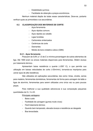 - Estabilidade química;
- Facilidade de obtenção a preços econômicos.
Nenhum material dispõe de todas essas características. Deve-se, portanto
verificar quais as primordiais e as secundárias.
6.2. CLASSIFICAÇÃO DOS MATERIAIS DE CORTE:
- Aços ferramenta
- Aços rápidos comuns
- Aços rápidos ao cobalto
- Ligas fundidas
- Carbonetos sinterizados
- Cerâmicas de corte
- Diamantes
- Nitreto de boro cristalino cúbico (CBN)
6.2.1. Aços ferramenta
Possuem de 0,8% a 1,5 de C e mínima porcentagem de outros elementos de
liga. Até 1900 eram os únicos materiais disponíveis para ferramentas. Obtém dureza
por tratamento térmico.
Apresentam baixa resistência a quente (~200o
C), o que permite sua
utilização em baixas velocidades de corte (~25m/min), tornando-os impróprios para
usinar aços de alta resistência.
São utilizados em aplicações secundárias, tais como: limas, cinzéis, serras
para madeira, ferramentas domésticas, ferramentas de forma para usinagem de latão e
ligas de alumínio, ferramentas para serem utilizadas uma única vez ou para poucas
peças.
Para melhorar a sua qualidade adiciona-se à sua composição pequenas
quantidades de Cr, V e W.
Principais vantagens:
- Baixo custo
- Facilidade de usinagem (gumes muito vivos)
- Fácil tratamento térmico
- Quando bem temperado, elevada dureza e resistência ao desgaste
- Boa tenacidade.
53
 