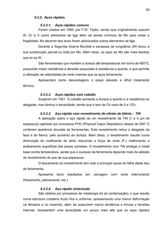 6.2.2. Aços rápidos
6.2.2.1. Aços rápidos comuns
Foram criados em 1900, por F.W. Taylor, sendo que originalmente usavam
W, Cr e V como elementos de liga além de teores mínimos de Mn para evitar a
fragilidade. No decorrer dos anos foram adicionados outros elementos de liga.
Durante a Segunda Guerra Mundial a escassez de tungstênio (W) levou a
sua substituição parcial ou total por Mo. Além disso, os aços ao Mo são mais baratos
que os ao W.
São ferramentas que mantém a dureza até temperaturas em torno de 600o
C,
possuindo maior resistência à abrasão associada à resistência a quente, o que permite
a utilização de velocidades de corte maiores que os aços ferramenta.
Apresentam como desvantagens o preço elevado e difícil tratamento
térmico.
6.2.2.2. Aços rápidos com cobalto
Surgiram em 1921. O cobalto aumenta a dureza a quente e a resistência ao
desgaste, mas diminui a tenacidade, sendo que o teor de Co varia de 5 a 12%.
6.2.2.3. Aço rápido com revestimento de nitreto de titânio - TiN
A aplicação sobre o aço rápido de um revestimento de TiN (1 a 3 µm de
espessura) aplicado por processos PVD (Physical Vapor Deposition) abaixo de 550o
C
conferem aparência dourada às ferramentas. Este revestimento reduz o desgaste da
face e do flanco, pelo aumento da dureza. Além disso, o revestimento resulta numa
diminuição do coeficiente de atrito reduzindo a força de corte (Fc) melhorando o
acabamento superficial das peças usinadas. O revestimento com TiN protege o metal
base contra temperatura, sendo que o sucesso da ferramenta depende mais da adesão
do revestimento do que da sua espessura.
O lascamento do revestimento tem sido a principal causa de falha deste tipo
de ferramenta.
Apresenta bons resultados em usinagem com corte interrompido
(fresamento, plainamento, etc.)
6.2.2.4. Aço rápido sinterizado
São obtidos por processos de metalurgia do pó (sinterização), o que resulta
numa estrutura cristalina muito fina e uniforme, apresentando uma menor deformação
na têmpera e no revenido, além de possuírem menor tendência a trincas e tensões
internas. Apresentam uma tenacidade um pouco mais alta que os aços rápidos
54
 