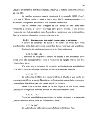 vácuo ou em atmosfera de hidrogênio (1350 a 1600o
C). O material sofre uma contração
de 15 a 22%.
As pastilhas possuem elevada resistência à compressão (3500 N/mm2
),
dureza de 9,7 Mohs, mantendo elevada dureza até ~1000o
C, sendo empregadas com
sucesso na usinagem do ferro fundido e de materiais não ferrosos.
Não se prestam para usinagem de aço devido ao forte atrito entre
ferramenta e cavaco. O cavaco escorrega com grande pressão e sob elevada
resistência, com forte geração de calor, formando-se rapidamente uma cratera sobre a
face da ferramenta e lavando o gume ao esfacelamento.
6.2.3.2. Componentes dos metais duros e suas propriedades
A adição de carboneto de titânio e de tântalo ao metal duro reduz
grandemente o atrito. Estes carbonetos apresentam dureza maior que o de tungstênio.
Atualmente são usados como componentes dos metais duros:
6.2.3.2.1. WC – Co:
O carboneto de tungstênio é solúvel no cobalto, e em decorrência disso
temos uma alta correspondência entre a resistência de ligação interna com boa
resistência de gume.
Por outro lado, o carboneto de tungstênio tem limitações de velocidade de
corte devido a sua alta afinidade de difusão em temperaturas mais elevadas.
6.2.3.2.2. TiC:
Os carbonetos de titânio têm pouca tendência à difusão, o que resulta em
uma maior resistência a quente. No entanto, as ferramentas apresentarão uma menor
resistência de ligação interna e uma menor resistência do gume.
Metais duros com altos teores de TiC são frágeis e de fácil fissura, sendo
usados para usinagem de materiais ferrosos em altas velocidades de corte.
6.2.3.2.3. TaC:
Pequenas quantidades de carbonetos de tântalo diminuem o tamanho dos
grãos aumentando a tenacidade e a resistência do gume.
6.2.3.2.4. NbC:
Os carbonetos de nióbio apresentam efeito semelhante aos TaC.
56
 