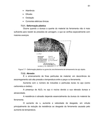 • Aderência
• Difusão
• Oxidação
• Correntes elétricas iônicas
7.5.1. Deformação plástica
Ocorre quando a dureza a quente do material da ferramenta não é mais
suficiente para resistir às pressões de usinagem, o que se verifica especialmente com
maiores avanços.
Figura 7.7 - Deformação plástica no gume de uma ferramenta de torneamento de aço rápido.
7.5.2. Abrasão
É o arrancamento de finas partículas de material, em decorrência do
escorregamento sob alta pressão e temperatura entre a peça e a ferramenta.
Aumenta com o número de inclusões e partículas duras no aço (como
carbonetos e óxidos).
A presença de Al2O3 no aço é nociva devido a sua elevada dureza e
abrasividade.
A resistência à abrasão depende essencialmente da dureza do material da
ferramenta.
O aumento da vc aumenta a velocidade de desgaste, em virtude
principalmente da redução da resistência ao desgaste da ferramenta causada pelo
aumento da temperatura.
61
 