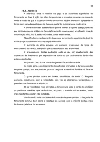 7.5.3. Aderência
A aderência entre o material da peça e as asperezas superficiais da
ferramenta se deve à ação das altas temperaturas e pressões presentes na zona de
corte e o fato de que a superfície inferior do cavaco, recém arrancada, apresenta-se
limpa, sem camadas protetoras de óxidos e, portanto, quimicamente muito ativa.
A prova de que tais aderências se podem formar, é o gume postiço; formado
por partículas que se soldam na face da ferramenta e apresentam um elevado grau de
deformação a frio, isto é, estão encruadas, duras e resistentes.
Elas dificultam o deslizamento do cavaco, aumentando o coeficiente de atrito
na face e provocando um maior recalque do cavaco.
O aumento do atrito provoca um aumento progressivo da força de
deslizamento do cavaco, até que as partículas soldadas são arrancadas.
O arrancamento destas partículas pode-se dar por cisalhamento das
asperezas da ferramenta, por separação na solda ou por cisalhamento dentro das
próprias partículas.
No primeiro caso ocorre maior desgaste na face da ferramenta.
De modo geral, o deslocamento de partículas encruadas e duras separadas
do gume postiço, sob alta pressão, provoca desgaste abrasivo no flanco e na face da
ferramenta.
O gume postiço ocorre em baixas velocidades de corte. O desgaste
aumenta, inicialmente, com a velocidade, pois vão se alcançando temperaturas e
pressões que favorecem a aderência.
Já as velocidades mais elevadas, a temperatura sobe a ponto de amolecer
as partículas aderidas, que recristalizam, enquanto o material da ferramenta, muito
mais resistente ao calor, não é afetado.
Não havendo mais condições de formação do gume postiço, o desgaste da
ferramenta diminui, bem como o recalque do cavaco, pois o mesmo desliza mais
facilmente pela face da ferramenta.
62
 