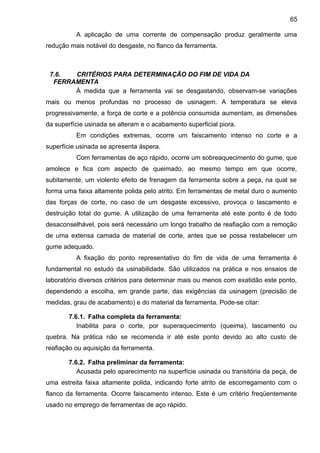 A aplicação de uma corrente de compensação produz geralmente uma
redução mais notável do desgaste, no flanco da ferramenta.
7.6. CRITÉRIOS PARA DETERMINAÇÃO DO FIM DE VIDA DA
FERRAMENTA
À medida que a ferramenta vai se desgastando, observam-se variações
mais ou menos profundas no processo de usinagem. A temperatura se eleva
progressivamente, a força de corte e a potência consumida aumentam, as dimensões
da superfície usinada se alteram e o acabamento superficial piora.
Em condições extremas, ocorre um faiscamento intenso no corte e a
superfície usinada se apresenta áspera.
Com ferramentas de aço rápido, ocorre um sobreaquecimento do gume, que
amolece e fica com aspecto de queimado, ao mesmo tempo em que ocorre,
subitamente, um violento efeito de frenagem da ferramenta sobre a peça, na qual se
forma uma faixa altamente polida pelo atrito. Em ferramentas de metal duro o aumento
das forças de corte, no caso de um desgaste excessivo, provoca o lascamento e
destruição total do gume. A utilização de uma ferramenta até este ponto é de todo
desaconselhável, pois será necessário um longo trabalho de reafiação com a remoção
de uma extensa camada de material de corte, antes que se possa restabelecer um
gume adequado.
A fixação do ponto representativo do fim de vida de uma ferramenta é
fundamental no estudo da usinabilidade. São utilizados na prática e nos ensaios de
laboratório diversos critérios para determinar mais ou menos com exatidão este ponto,
dependendo a escolha, em grande parte, das exigências da usinagem (precisão de
medidas, grau de acabamento) e do material da ferramenta. Pode-se citar:
7.6.1. Falha completa da ferramenta:
Inabilita para o corte, por superaquecimento (queima), lascamento ou
quebra. Na prática não se recomenda ir até este ponto devido ao alto custo de
reafiação ou aquisição da ferramenta.
7.6.2. Falha preliminar da ferramenta:
Acusada pelo aparecimento na superfície usinada ou transitória da peça, de
uma estreita faixa altamente polida, indicando forte atrito de escorregamento com o
flanco da ferramenta. Ocorre faiscamento intenso. Este é um critério freqüentemente
usado no emprego de ferramentas de aço rápido.
65
 